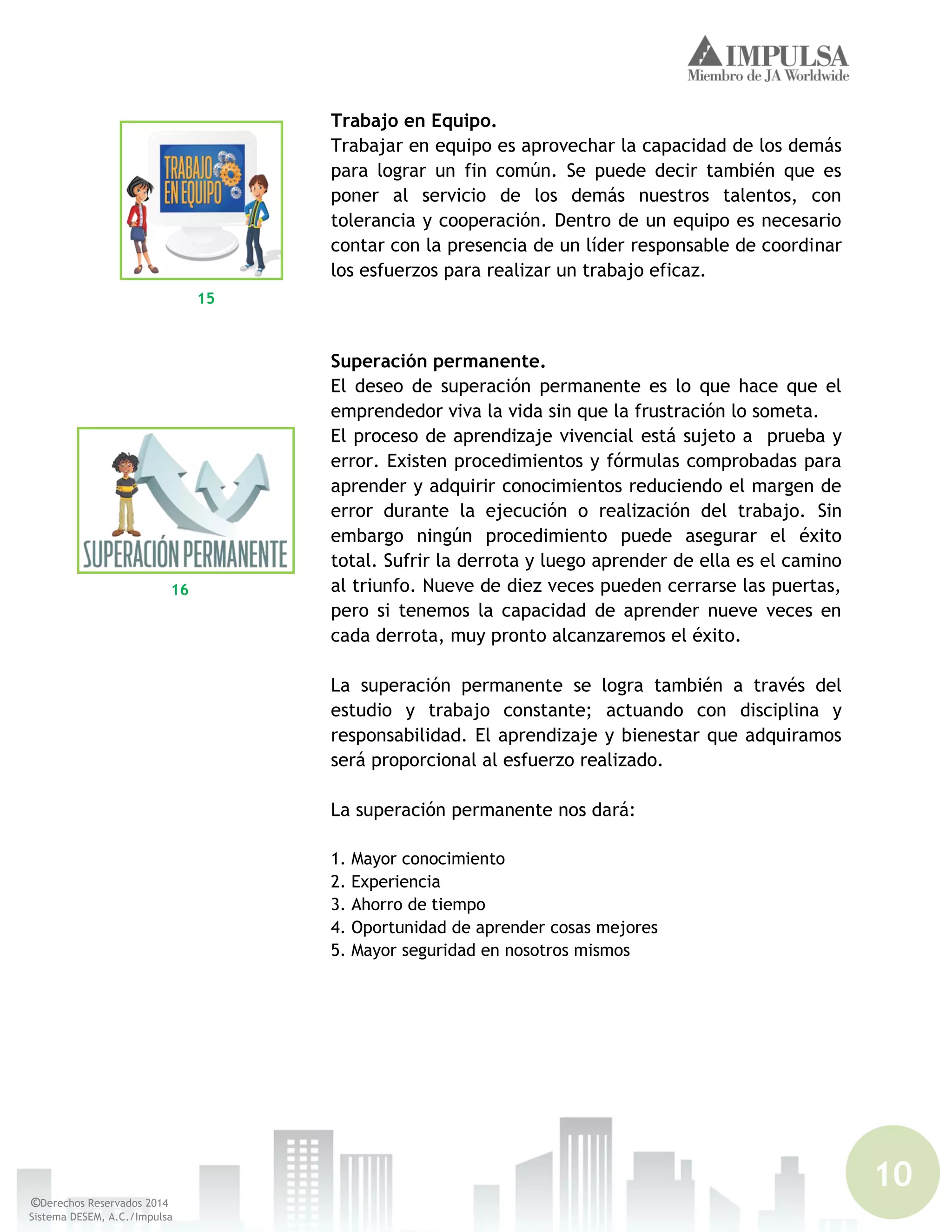 10
©Derechos Reservados 2014
Sistema DESEM, A.C./Impulsa
Trabajo en Equipo.
Trabajar en equipo es aprovechar la capacidad de los demás
para lograr un fin común. Se puede decir también que es
poner al servicio de los demás nuestros talentos, con
tolerancia y cooperación. Dentro de un equipo es necesario
contar con la presencia de un líder responsable de coordinar
los esfuerzos para realizar un trabajo eficaz.
Superación permanente.
El deseo de superación permanente es lo que hace que el
emprendedor viva la vida sin que la frustración lo someta.
El proceso de aprendizaje vivencial está sujeto a prueba y
error. Existen procedimientos y fórmulas comprobadas para
aprender y adquirir conocimientos reduciendo el margen de
error durante la ejecución o realización del trabajo. Sin
embargo ningún procedimiento puede asegurar el éxito
total. Sufrir la derrota y luego aprender de ella es el camino
al triunfo. Nueve de diez veces pueden cerrarse las puertas,
pero si tenemos la capacidad de aprender nueve veces en
cada derrota, muy pronto alcanzaremos el éxito.
La superación permanente se logra también a través del
estudio y trabajo constante; actuando con disciplina y
responsabilidad. El aprendizaje y bienestar que adquiramos
será proporcional al esfuerzo realizado.
La superación permanente nos dará:
1. Mayor conocimiento
2. Experiencia
3. Ahorro de tiempo
4. Oportunidad de aprender cosas mejores
5. Mayor seguridad en nosotros mismos
15
16
 