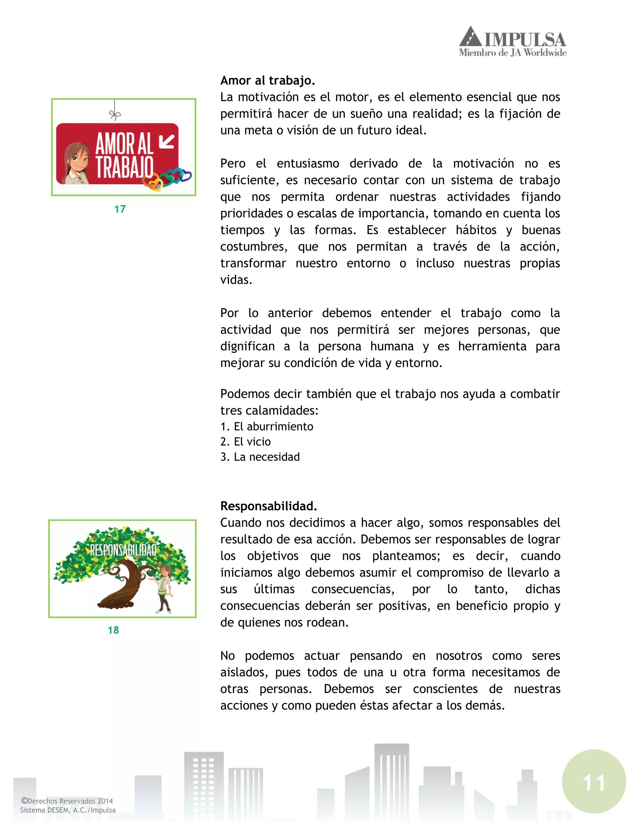 11
©Derechos Reservados 2014
Sistema DESEM, A.C./Impulsa
Amor al trabajo.
La motivación es el motor, es el elemento esencial que nos
permitirá hacer de un sueño una realidad; es la fijación de
una meta o visión de un futuro ideal.
Pero el entusiasmo derivado de la motivación no es
suficiente, es necesario contar con un sistema de trabajo
que nos permita ordenar nuestras actividades fijando
prioridades o escalas de importancia, tomando en cuenta los
tiempos y las formas. Es establecer hábitos y buenas
costumbres, que nos permitan a través de la acción,
transformar nuestro entorno o incluso nuestras propias
vidas.
Por lo anterior debemos entender el trabajo como la
actividad que nos permitirá ser mejores personas, que
dignifican a la persona humana y es herramienta para
mejorar su condición de vida y entorno.
Podemos decir también que el trabajo nos ayuda a combatir
tres calamidades:
1. El aburrimiento
2. El vicio
3. La necesidad
Responsabilidad.
Cuando nos decidimos a hacer algo, somos responsables del
resultado de esa acción. Debemos ser responsables de lograr
los objetivos que nos planteamos; es decir, cuando
iniciamos algo debemos asumir el compromiso de llevarlo a
sus últimas consecuencias, por lo tanto, dichas
consecuencias deberán ser positivas, en beneficio propio y
de quienes nos rodean.
No podemos actuar pensando en nosotros como seres
aislados, pues todos de una u otra forma necesitamos de
otras personas. Debemos ser conscientes de nuestras
acciones y como pueden éstas afectar a los demás.
17
18
 