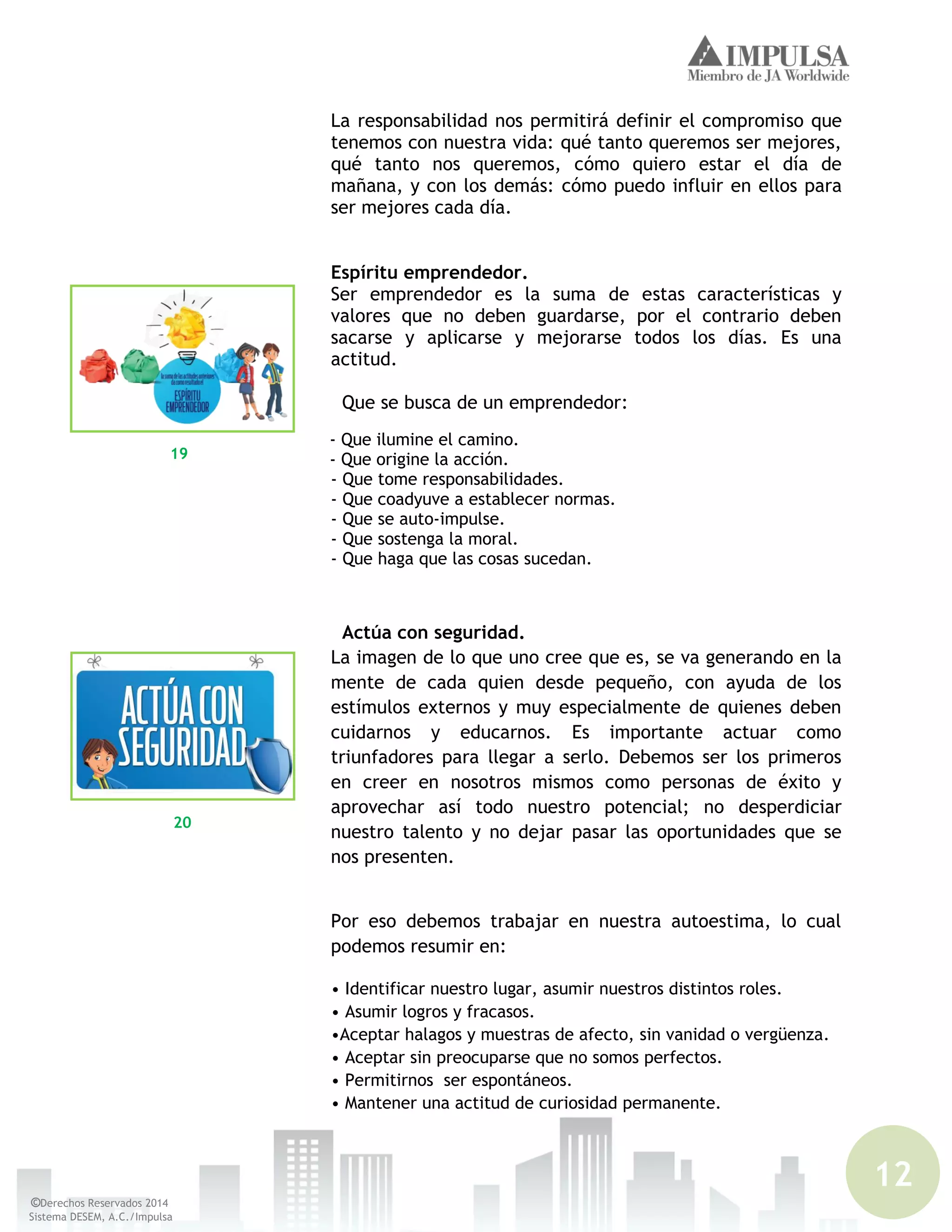 12
©Derechos Reservados 2014
Sistema DESEM, A.C./Impulsa
La responsabilidad nos permitirá definir el compromiso que
tenemos con nuestra vida: qué tanto queremos ser mejores,
qué tanto nos queremos, cómo quiero estar el día de
mañana, y con los demás: cómo puedo influir en ellos para
ser mejores cada día.
Espíritu emprendedor.
Ser emprendedor es la suma de estas características y
valores que no deben guardarse, por el contrario deben
sacarse y aplicarse y mejorarse todos los días. Es una
actitud.
Que se busca de un emprendedor:
- Que ilumine el camino.
- Que origine la acción.
- Que tome responsabilidades.
- Que coadyuve a establecer normas.
- Que se auto-impulse.
- Que sostenga la moral.
- Que haga que las cosas sucedan.
Actúa con seguridad.
La imagen de lo que uno cree que es, se va generando en la
mente de cada quien desde pequeño, con ayuda de los
estímulos externos y muy especialmente de quienes deben
cuidarnos y educarnos. Es importante actuar como
triunfadores para llegar a serlo. Debemos ser los primeros
en creer en nosotros mismos como personas de éxito y
aprovechar así todo nuestro potencial; no desperdiciar
nuestro talento y no dejar pasar las oportunidades que se
nos presenten.
Por eso debemos trabajar en nuestra autoestima, lo cual
podemos resumir en:
• Identificar nuestro lugar, asumir nuestros distintos roles.
• Asumir logros y fracasos.
•Aceptar halagos y muestras de afecto, sin vanidad o vergüenza.
• Aceptar sin preocuparse que no somos perfectos.
• Permitirnos ser espontáneos.
• Mantener una actitud de curiosidad permanente.
19
20
 