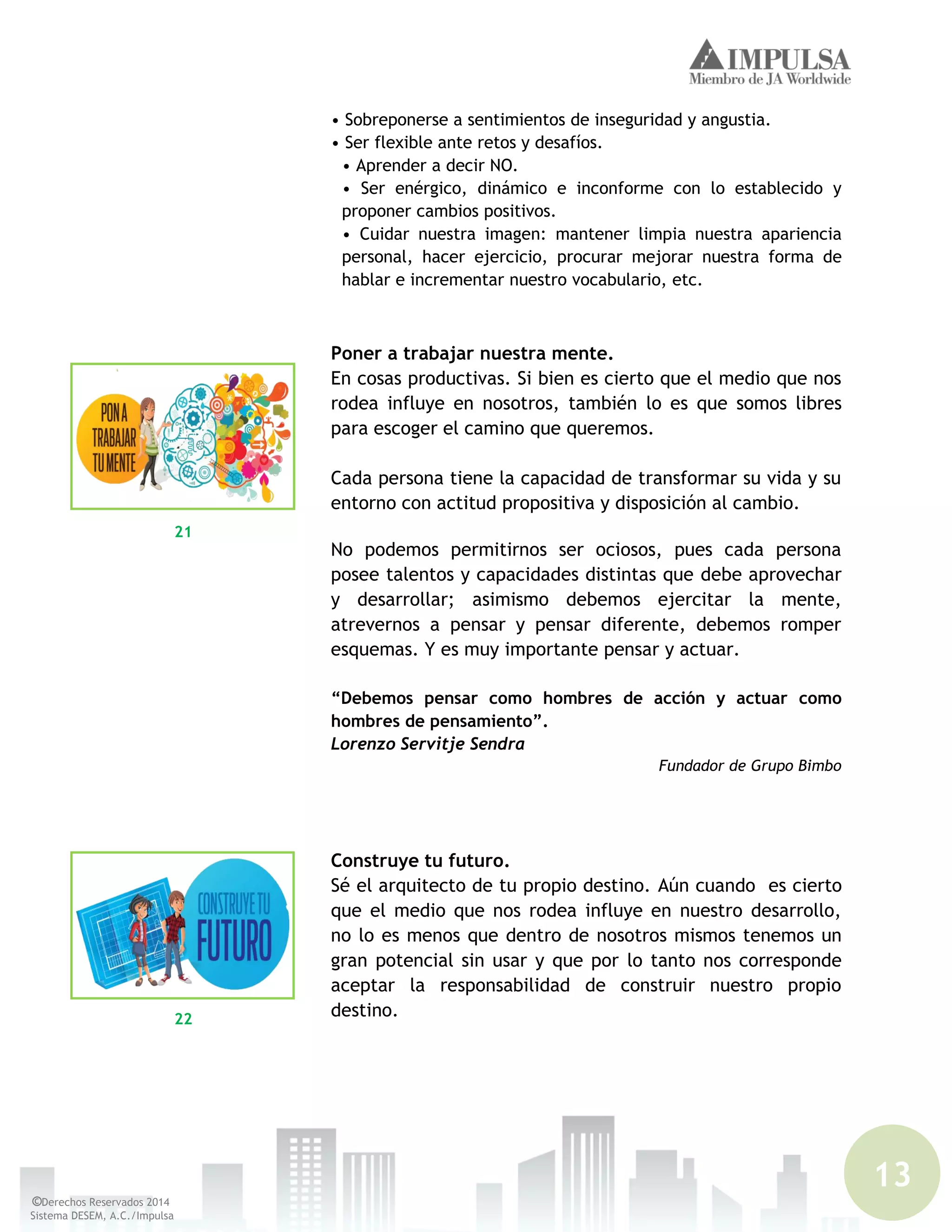 13
©Derechos Reservados 2014
Sistema DESEM, A.C./Impulsa
• Sobreponerse a sentimientos de inseguridad y angustia.
• Ser flexible ante retos y desafíos.
• Aprender a decir NO.
• Ser enérgico, dinámico e inconforme con lo establecido y
proponer cambios positivos.
• Cuidar nuestra imagen: mantener limpia nuestra apariencia
personal, hacer ejercicio, procurar mejorar nuestra forma de
hablar e incrementar nuestro vocabulario, etc.
Poner a trabajar nuestra mente.
En cosas productivas. Si bien es cierto que el medio que nos
rodea influye en nosotros, también lo es que somos libres
para escoger el camino que queremos.
Cada persona tiene la capacidad de transformar su vida y su
entorno con actitud propositiva y disposición al cambio.
No podemos permitirnos ser ociosos, pues cada persona
posee talentos y capacidades distintas que debe aprovechar
y desarrollar; asimismo debemos ejercitar la mente,
atrevernos a pensar y pensar diferente, debemos romper
esquemas. Y es muy importante pensar y actuar.
“Debemos pensar como hombres de acción y actuar como
hombres de pensamiento”.
Lorenzo Servitje Sendra
Fundador de Grupo Bimbo
Construye tu futuro.
Sé el arquitecto de tu propio destino. Aún cuando es cierto
que el medio que nos rodea influye en nuestro desarrollo,
no lo es menos que dentro de nosotros mismos tenemos un
gran potencial sin usar y que por lo tanto nos corresponde
aceptar la responsabilidad de construir nuestro propio
destino.
21
22
 
