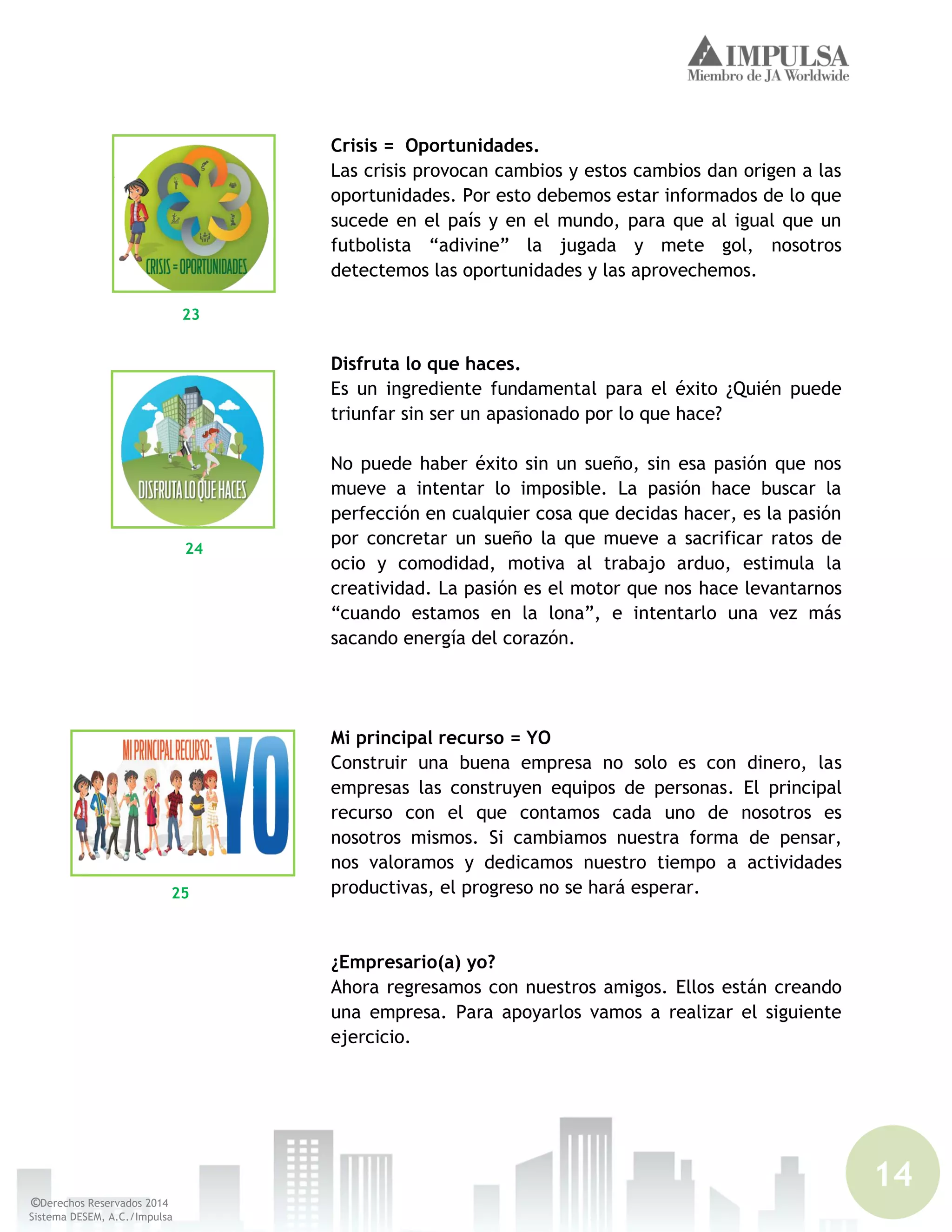 14
©Derechos Reservados 2014
Sistema DESEM, A.C./Impulsa
Crisis = Oportunidades.
Las crisis provocan cambios y estos cambios dan origen a las
oportunidades. Por esto debemos estar informados de lo que
sucede en el país y en el mundo, para que al igual que un
futbolista “adivine” la jugada y mete gol, nosotros
detectemos las oportunidades y las aprovechemos.
Disfruta lo que haces.
Es un ingrediente fundamental para el éxito ¿Quién puede
triunfar sin ser un apasionado por lo que hace?
No puede haber éxito sin un sueño, sin esa pasión que nos
mueve a intentar lo imposible. La pasión hace buscar la
perfección en cualquier cosa que decidas hacer, es la pasión
por concretar un sueño la que mueve a sacrificar ratos de
ocio y comodidad, motiva al trabajo arduo, estimula la
creatividad. La pasión es el motor que nos hace levantarnos
“cuando estamos en la lona”, e intentarlo una vez más
sacando energía del corazón.
Mi principal recurso = YO
Construir una buena empresa no solo es con dinero, las
empresas las construyen equipos de personas. El principal
recurso con el que contamos cada uno de nosotros es
nosotros mismos. Si cambiamos nuestra forma de pensar,
nos valoramos y dedicamos nuestro tiempo a actividades
productivas, el progreso no se hará esperar.
¿Empresario(a) yo?
Ahora regresamos con nuestros amigos. Ellos están creando
una empresa. Para apoyarlos vamos a realizar el siguiente
ejercicio.
23
24
25
 