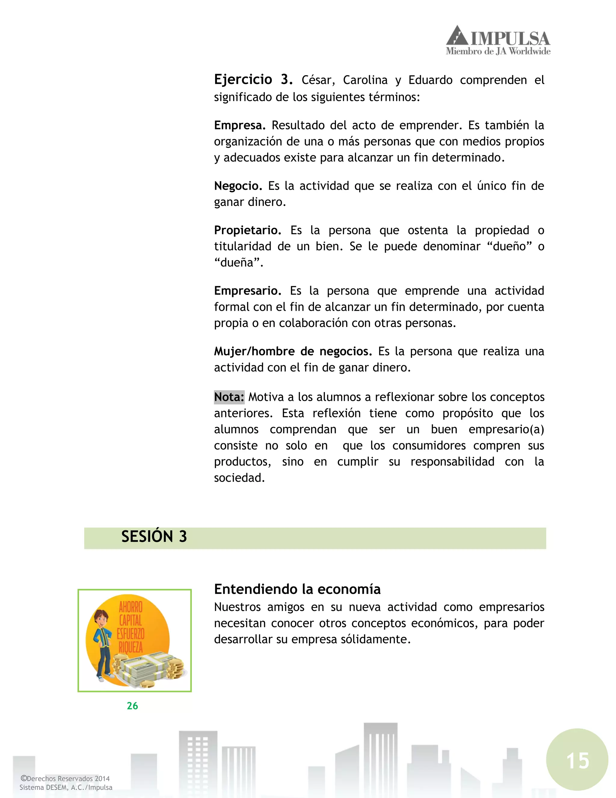 15
©Derechos Reservados 2014
Sistema DESEM, A.C./Impulsa
Ejercicio 3. César, Carolina y Eduardo comprenden el
significado de los siguientes términos:
Empresa. Resultado del acto de emprender. Es también la
organización de una o más personas que con medios propios
y adecuados existe para alcanzar un fin determinado.
Negocio. Es la actividad que se realiza con el único fin de
ganar dinero.
Propietario. Es la persona que ostenta la propiedad o
titularidad de un bien. Se le puede denominar “dueño” o
“dueña”.
Empresario. Es la persona que emprende una actividad
formal con el fin de alcanzar un fin determinado, por cuenta
propia o en colaboración con otras personas.
Mujer/hombre de negocios. Es la persona que realiza una
actividad con el fin de ganar dinero.
Nota: Motiva a los alumnos a reflexionar sobre los conceptos
anteriores. Esta reflexión tiene como propósito que los
alumnos comprendan que ser un buen empresario(a)
consiste no solo en que los consumidores compren sus
productos, sino en cumplir su responsabilidad con la
sociedad.
SESIÓN 3
Entendiendo la economía
Nuestros amigos en su nueva actividad como empresarios
necesitan conocer otros conceptos económicos, para poder
desarrollar su empresa sólidamente.
26
 