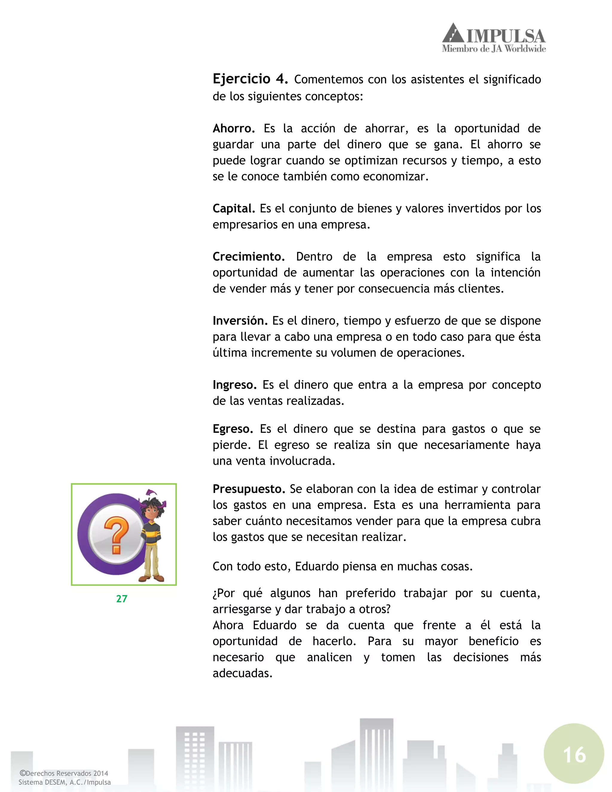 16
©Derechos Reservados 2014
Sistema DESEM, A.C./Impulsa
Ejercicio 4. Comentemos con los asistentes el significado
de los siguientes conceptos:
Ahorro. Es la acción de ahorrar, es la oportunidad de
guardar una parte del dinero que se gana. El ahorro se
puede lograr cuando se optimizan recursos y tiempo, a esto
se le conoce también como economizar.
Capital. Es el conjunto de bienes y valores invertidos por los
empresarios en una empresa.
Crecimiento. Dentro de la empresa esto significa la
oportunidad de aumentar las operaciones con la intención
de vender más y tener por consecuencia más clientes.
Inversión. Es el dinero, tiempo y esfuerzo de que se dispone
para llevar a cabo una empresa o en todo caso para que ésta
última incremente su volumen de operaciones.
Ingreso. Es el dinero que entra a la empresa por concepto
de las ventas realizadas.
Egreso. Es el dinero que se destina para gastos o que se
pierde. El egreso se realiza sin que necesariamente haya
una venta involucrada.
Presupuesto. Se elaboran con la idea de estimar y controlar
los gastos en una empresa. Esta es una herramienta para
saber cuánto necesitamos vender para que la empresa cubra
los gastos que se necesitan realizar.
Con todo esto, Eduardo piensa en muchas cosas.
¿Por qué algunos han preferido trabajar por su cuenta,
arriesgarse y dar trabajo a otros?
Ahora Eduardo se da cuenta que frente a él está la
oportunidad de hacerlo. Para su mayor beneficio es
necesario que analicen y tomen las decisiones más
adecuadas.
27
 