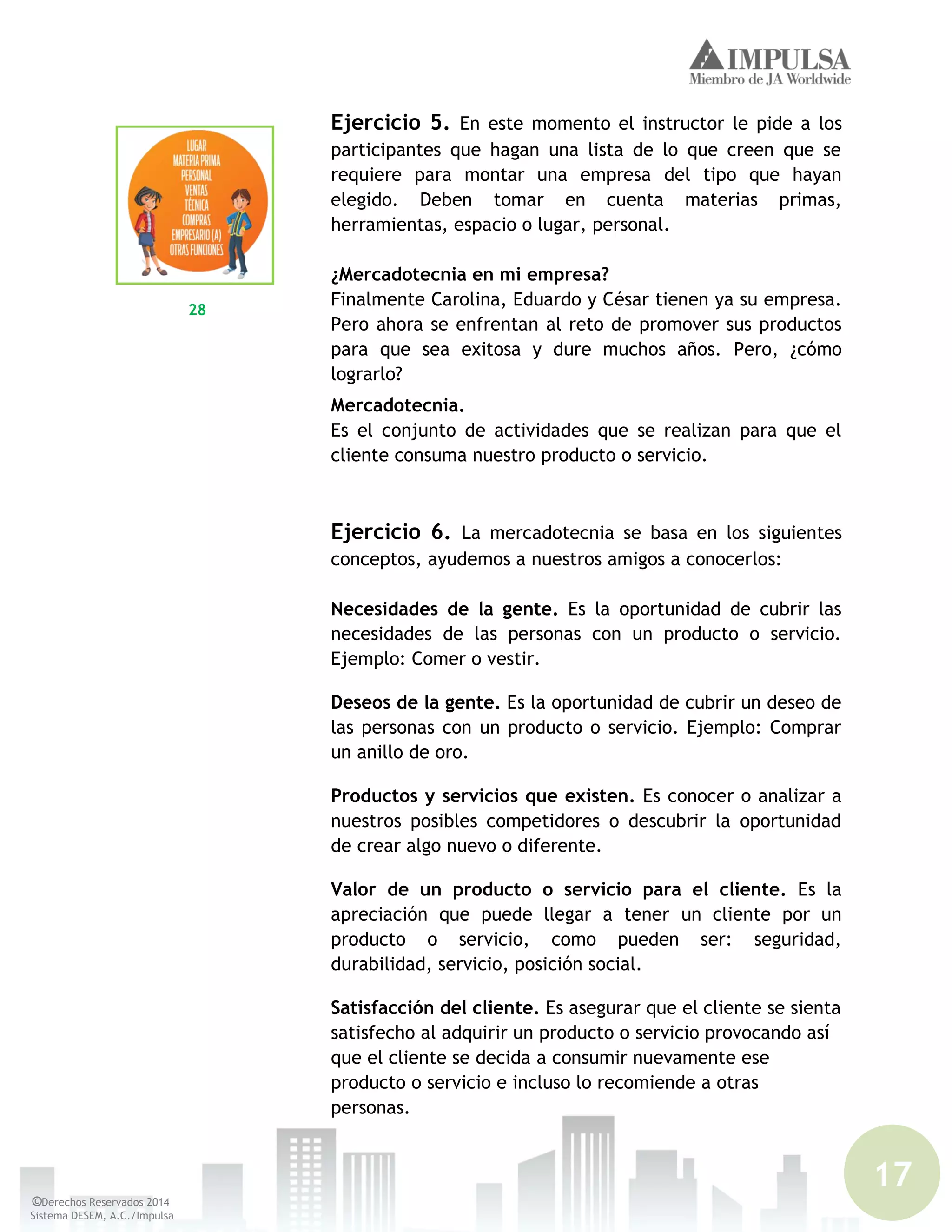 17
©Derechos Reservados 2014
Sistema DESEM, A.C./Impulsa
Ejercicio 5. En este momento el instructor le pide a los
participantes que hagan una lista de lo que creen que se
requiere para montar una empresa del tipo que hayan
elegido. Deben tomar en cuenta materias primas,
herramientas, espacio o lugar, personal.
¿Mercadotecnia en mi empresa?
Finalmente Carolina, Eduardo y César tienen ya su empresa.
Pero ahora se enfrentan al reto de promover sus productos
para que sea exitosa y dure muchos años. Pero, ¿cómo
lograrlo?
Mercadotecnia.
Es el conjunto de actividades que se realizan para que el
cliente consuma nuestro producto o servicio.
Ejercicio 6. La mercadotecnia se basa en los siguientes
conceptos, ayudemos a nuestros amigos a conocerlos:
Necesidades de la gente. Es la oportunidad de cubrir las
necesidades de las personas con un producto o servicio.
Ejemplo: Comer o vestir.
Deseos de la gente. Es la oportunidad de cubrir un deseo de
las personas con un producto o servicio. Ejemplo: Comprar
un anillo de oro.
Productos y servicios que existen. Es conocer o analizar a
nuestros posibles competidores o descubrir la oportunidad
de crear algo nuevo o diferente.
Valor de un producto o servicio para el cliente. Es la
apreciación que puede llegar a tener un cliente por un
producto o servicio, como pueden ser: seguridad,
durabilidad, servicio, posición social.
Satisfacción del cliente. Es asegurar que el cliente se sienta
satisfecho al adquirir un producto o servicio provocando así
que el cliente se decida a consumir nuevamente ese
producto o servicio e incluso lo recomiende a otras
personas.
28
 