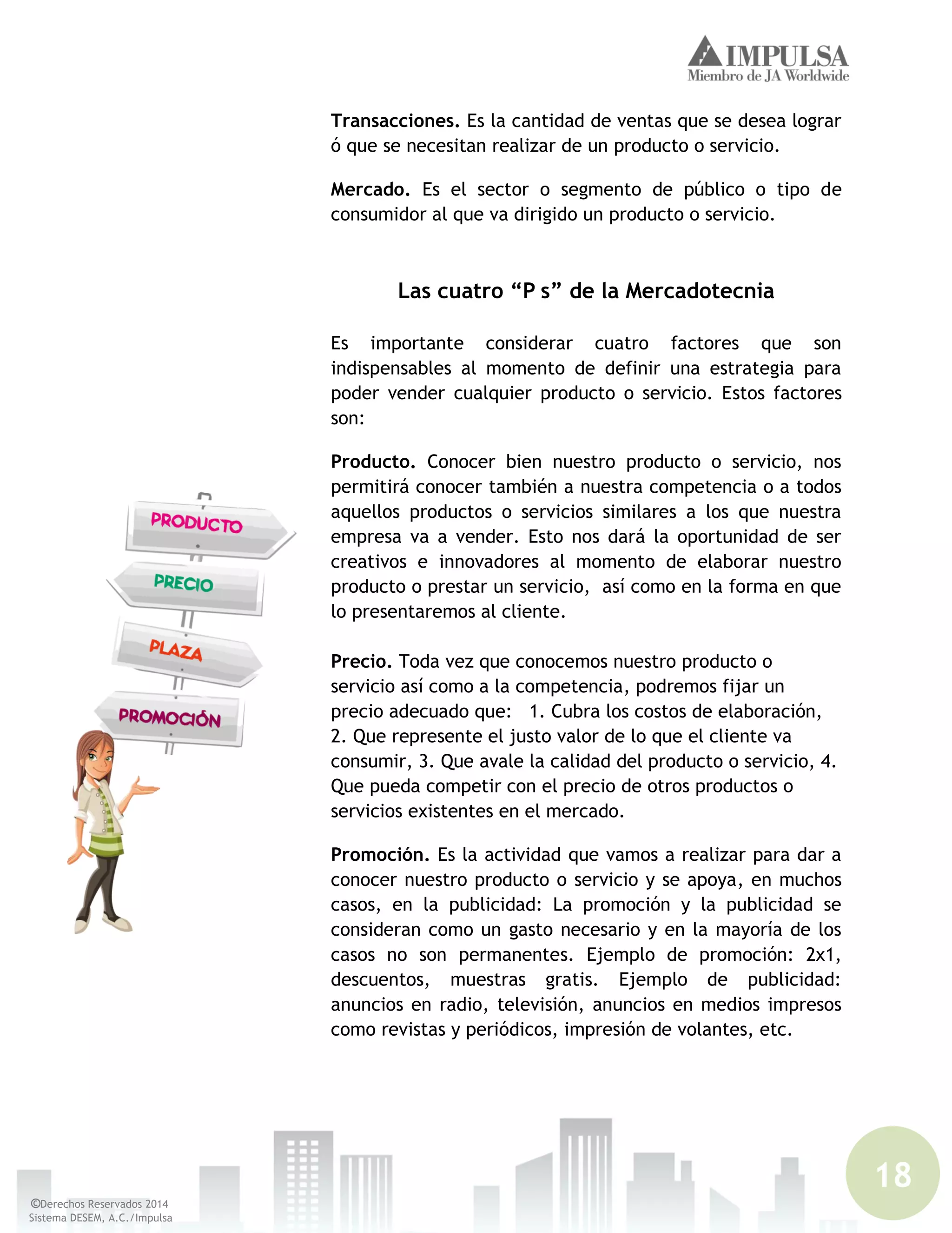18
©Derechos Reservados 2014
Sistema DESEM, A.C./Impulsa
Transacciones. Es la cantidad de ventas que se desea lograr
ó que se necesitan realizar de un producto o servicio.
Mercado. Es el sector o segmento de público o tipo de
consumidor al que va dirigido un producto o servicio.
Las cuatro “P s” de la Mercadotecnia
Es importante considerar cuatro factores que son
indispensables al momento de definir una estrategia para
poder vender cualquier producto o servicio. Estos factores
son:
Producto. Conocer bien nuestro producto o servicio, nos
permitirá conocer también a nuestra competencia o a todos
aquellos productos o servicios similares a los que nuestra
empresa va a vender. Esto nos dará la oportunidad de ser
creativos e innovadores al momento de elaborar nuestro
producto o prestar un servicio, así como en la forma en que
lo presentaremos al cliente.
Precio. Toda vez que conocemos nuestro producto o
servicio así como a la competencia, podremos fijar un
precio adecuado que: 1. Cubra los costos de elaboración,
2. Que represente el justo valor de lo que el cliente va
consumir, 3. Que avale la calidad del producto o servicio, 4.
Que pueda competir con el precio de otros productos o
servicios existentes en el mercado.
Promoción. Es la actividad que vamos a realizar para dar a
conocer nuestro producto o servicio y se apoya, en muchos
casos, en la publicidad: La promoción y la publicidad se
consideran como un gasto necesario y en la mayoría de los
casos no son permanentes. Ejemplo de promoción: 2x1,
descuentos, muestras gratis. Ejemplo de publicidad:
anuncios en radio, televisión, anuncios en medios impresos
como revistas y periódicos, impresión de volantes, etc.
 