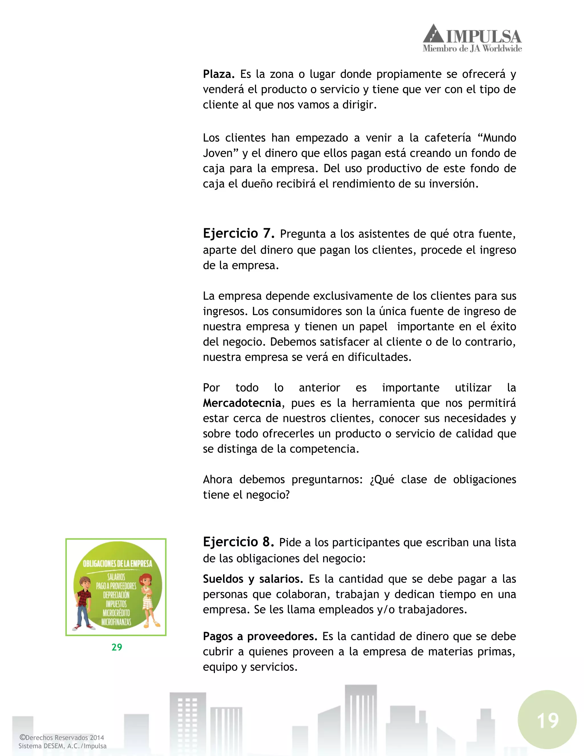 19
©Derechos Reservados 2014
Sistema DESEM, A.C./Impulsa
Plaza. Es la zona o lugar donde propiamente se ofrecerá y
venderá el producto o servicio y tiene que ver con el tipo de
cliente al que nos vamos a dirigir.
Los clientes han empezado a venir a la cafetería “Mundo
Joven” y el dinero que ellos pagan está creando un fondo de
caja para la empresa. Del uso productivo de este fondo de
caja el dueño recibirá el rendimiento de su inversión.
Ejercicio 7. Pregunta a los asistentes de qué otra fuente,
aparte del dinero que pagan los clientes, procede el ingreso
de la empresa.
La empresa depende exclusivamente de los clientes para sus
ingresos. Los consumidores son la única fuente de ingreso de
nuestra empresa y tienen un papel importante en el éxito
del negocio. Debemos satisfacer al cliente o de lo contrario,
nuestra empresa se verá en dificultades.
Por todo lo anterior es importante utilizar la
Mercadotecnia, pues es la herramienta que nos permitirá
estar cerca de nuestros clientes, conocer sus necesidades y
sobre todo ofrecerles un producto o servicio de calidad que
se distinga de la competencia.
Ahora debemos preguntarnos: ¿Qué clase de obligaciones
tiene el negocio?
Ejercicio 8. Pide a los participantes que escriban una lista
de las obligaciones del negocio:
Sueldos y salarios. Es la cantidad que se debe pagar a las
personas que colaboran, trabajan y dedican tiempo en una
empresa. Se les llama empleados y/o trabajadores.
Pagos a proveedores. Es la cantidad de dinero que se debe
cubrir a quienes proveen a la empresa de materias primas,
equipo y servicios.
29
 