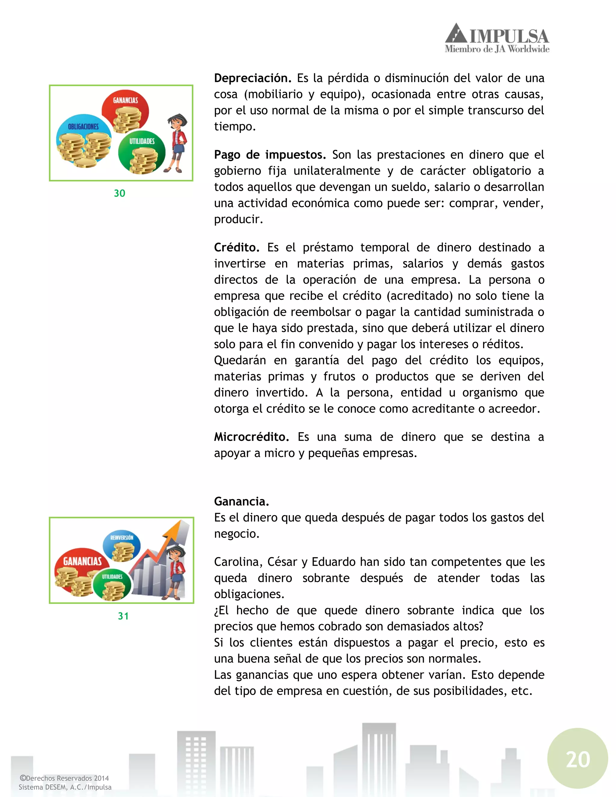 20
©Derechos Reservados 2014
Sistema DESEM, A.C./Impulsa
Depreciación. Es la pérdida o disminución del valor de una
cosa (mobiliario y equipo), ocasionada entre otras causas,
por el uso normal de la misma o por el simple transcurso del
tiempo.
Pago de impuestos. Son las prestaciones en dinero que el
gobierno fija unilateralmente y de carácter obligatorio a
todos aquellos que devengan un sueldo, salario o desarrollan
una actividad económica como puede ser: comprar, vender,
producir.
Crédito. Es el préstamo temporal de dinero destinado a
invertirse en materias primas, salarios y demás gastos
directos de la operación de una empresa. La persona o
empresa que recibe el crédito (acreditado) no solo tiene la
obligación de reembolsar o pagar la cantidad suministrada o
que le haya sido prestada, sino que deberá utilizar el dinero
solo para el fin convenido y pagar los intereses o réditos.
Quedarán en garantía del pago del crédito los equipos,
materias primas y frutos o productos que se deriven del
dinero invertido. A la persona, entidad u organismo que
otorga el crédito se le conoce como acreditante o acreedor.
Microcrédito. Es una suma de dinero que se destina a
apoyar a micro y pequeñas empresas.
Ganancia.
Es el dinero que queda después de pagar todos los gastos del
negocio.
Carolina, César y Eduardo han sido tan competentes que les
queda dinero sobrante después de atender todas las
obligaciones.
¿El hecho de que quede dinero sobrante indica que los
precios que hemos cobrado son demasiados altos?
Si los clientes están dispuestos a pagar el precio, esto es
una buena señal de que los precios son normales.
Las ganancias que uno espera obtener varían. Esto depende
del tipo de empresa en cuestión, de sus posibilidades, etc.
30
31
 