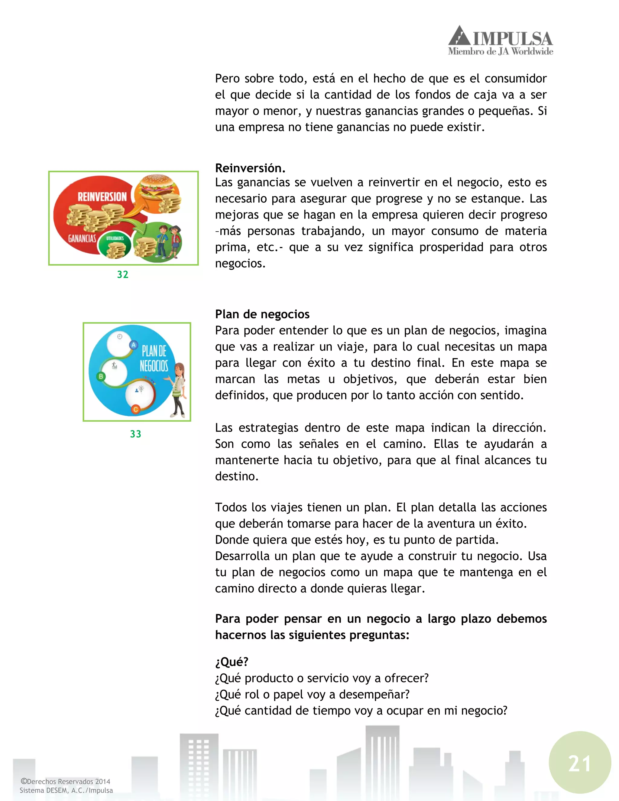 21
©Derechos Reservados 2014
Sistema DESEM, A.C./Impulsa
Pero sobre todo, está en el hecho de que es el consumidor
el que decide si la cantidad de los fondos de caja va a ser
mayor o menor, y nuestras ganancias grandes o pequeñas. Si
una empresa no tiene ganancias no puede existir.
Reinversión.
Las ganancias se vuelven a reinvertir en el negocio, esto es
necesario para asegurar que progrese y no se estanque. Las
mejoras que se hagan en la empresa quieren decir progreso
–más personas trabajando, un mayor consumo de materia
prima, etc.- que a su vez significa prosperidad para otros
negocios.
Plan de negocios
Para poder entender lo que es un plan de negocios, imagina
que vas a realizar un viaje, para lo cual necesitas un mapa
para llegar con éxito a tu destino final. En este mapa se
marcan las metas u objetivos, que deberán estar bien
definidos, que producen por lo tanto acción con sentido.
Las estrategias dentro de este mapa indican la dirección.
Son como las señales en el camino. Ellas te ayudarán a
mantenerte hacia tu objetivo, para que al final alcances tu
destino.
Todos los viajes tienen un plan. El plan detalla las acciones
que deberán tomarse para hacer de la aventura un éxito.
Donde quiera que estés hoy, es tu punto de partida.
Desarrolla un plan que te ayude a construir tu negocio. Usa
tu plan de negocios como un mapa que te mantenga en el
camino directo a donde quieras llegar.
Para poder pensar en un negocio a largo plazo debemos
hacernos las siguientes preguntas:
¿Qué?
¿Qué producto o servicio voy a ofrecer?
¿Qué rol o papel voy a desempeñar?
¿Qué cantidad de tiempo voy a ocupar en mi negocio?
32
33
 