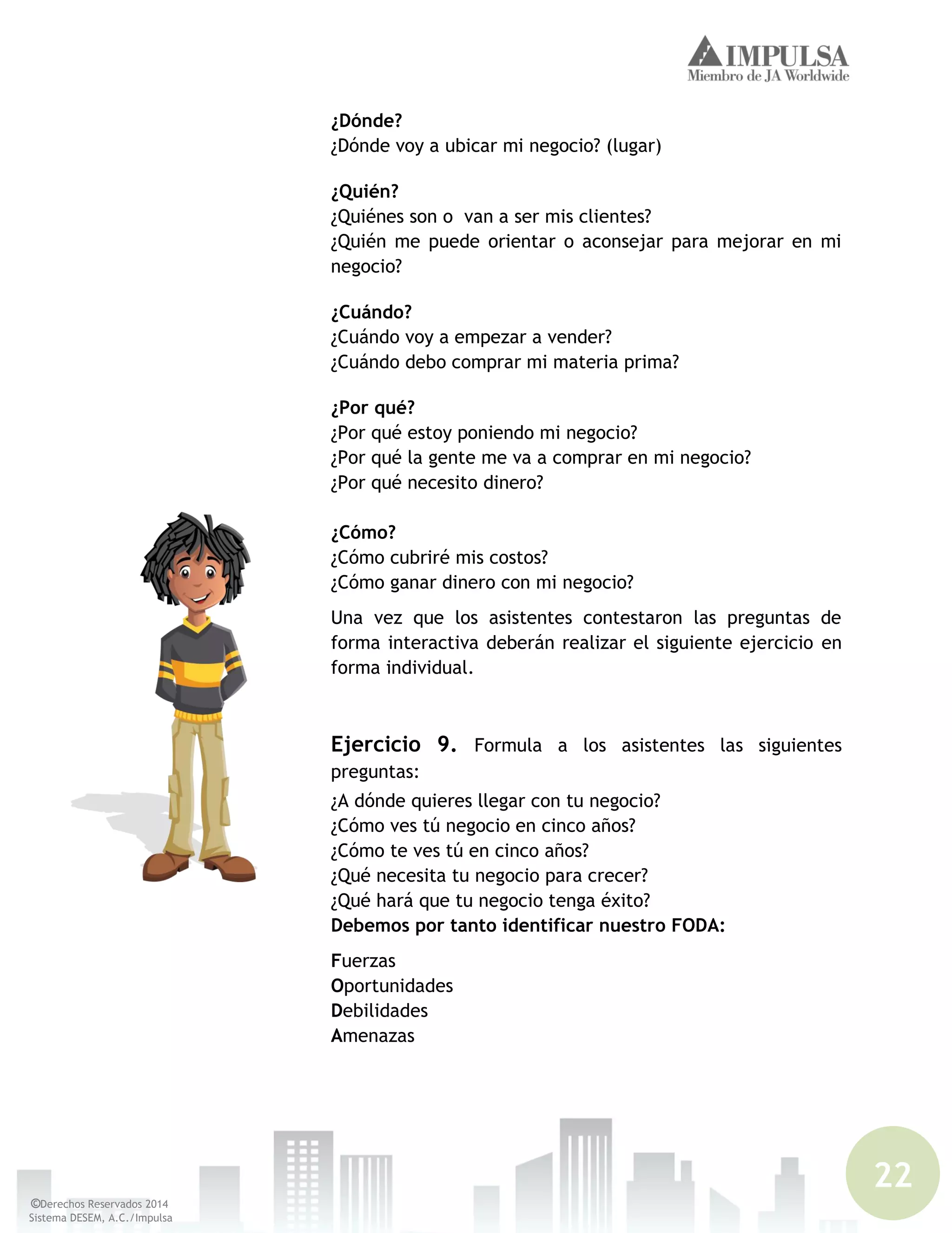 22
©Derechos Reservados 2014
Sistema DESEM, A.C./Impulsa
¿Dónde?
¿Dónde voy a ubicar mi negocio? (lugar)
¿Quién?
¿Quiénes son o van a ser mis clientes?
¿Quién me puede orientar o aconsejar para mejorar en mi
negocio?
¿Cuándo?
¿Cuándo voy a empezar a vender?
¿Cuándo debo comprar mi materia prima?
¿Por qué?
¿Por qué estoy poniendo mi negocio?
¿Por qué la gente me va a comprar en mi negocio?
¿Por qué necesito dinero?
¿Cómo?
¿Cómo cubriré mis costos?
¿Cómo ganar dinero con mi negocio?
Una vez que los asistentes contestaron las preguntas de
forma interactiva deberán realizar el siguiente ejercicio en
forma individual.
Ejercicio 9. Formula a los asistentes las siguientes
preguntas:
¿A dónde quieres llegar con tu negocio?
¿Cómo ves tú negocio en cinco años?
¿Cómo te ves tú en cinco años?
¿Qué necesita tu negocio para crecer?
¿Qué hará que tu negocio tenga éxito?
Debemos por tanto identificar nuestro FODA:
Fuerzas
Oportunidades
Debilidades
Amenazas
 