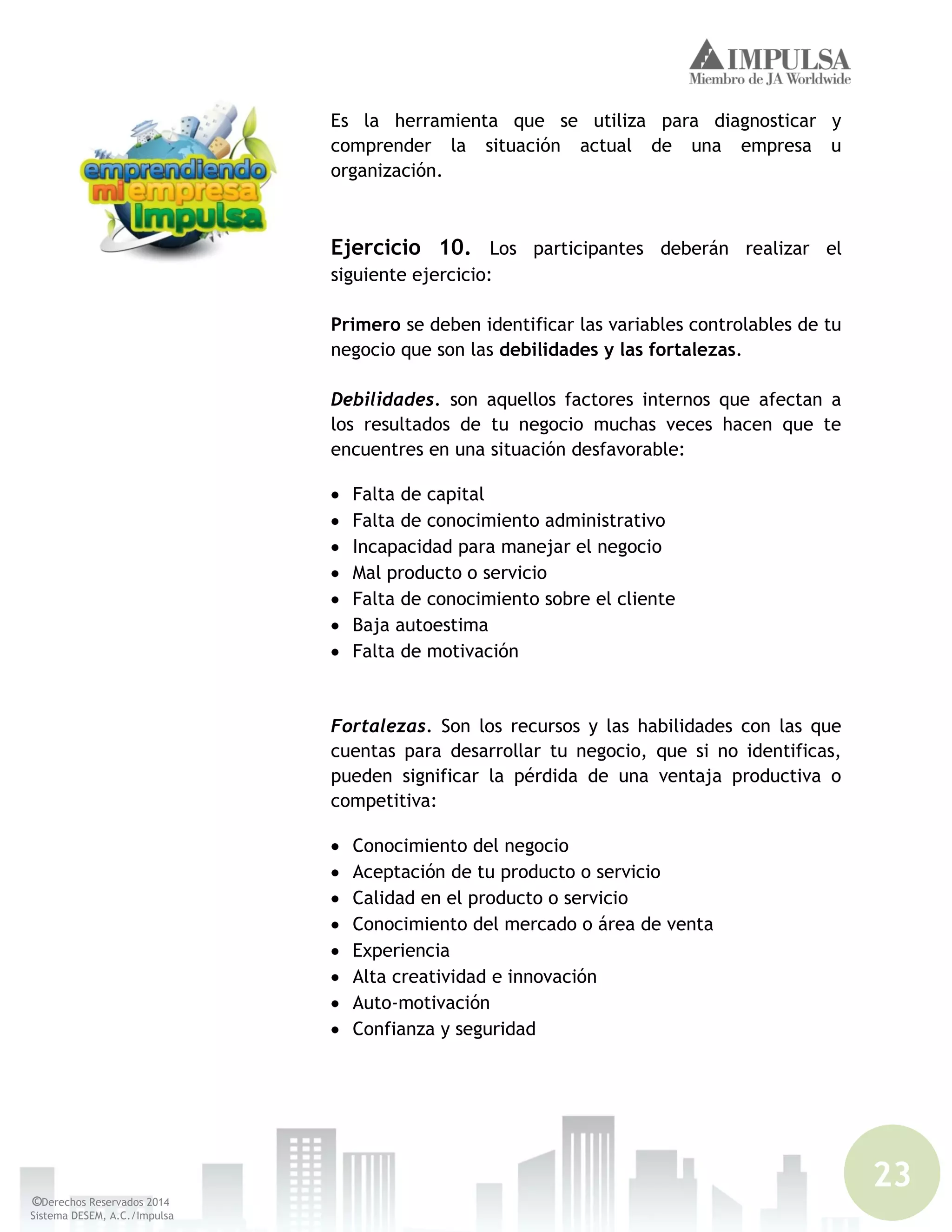 23
©Derechos Reservados 2014
Sistema DESEM, A.C./Impulsa
Es la herramienta que se utiliza para diagnosticar y
comprender la situación actual de una empresa u
organización.
Ejercicio 10. Los participantes deberán realizar el
siguiente ejercicio:
Primero se deben identificar las variables controlables de tu
negocio que son las debilidades y las fortalezas.
Debilidades. son aquellos factores internos que afectan a
los resultados de tu negocio muchas veces hacen que te
encuentres en una situación desfavorable:
Falta de capital
Falta de conocimiento administrativo
Incapacidad para manejar el negocio
Mal producto o servicio
Falta de conocimiento sobre el cliente
Baja autoestima
Falta de motivación
Fortalezas. Son los recursos y las habilidades con las que
cuentas para desarrollar tu negocio, que si no identificas,
pueden significar la pérdida de una ventaja productiva o
competitiva:
Conocimiento del negocio
Aceptación de tu producto o servicio
Calidad en el producto o servicio
Conocimiento del mercado o área de venta
Experiencia
Alta creatividad e innovación
Auto-motivación
Confianza y seguridad
 