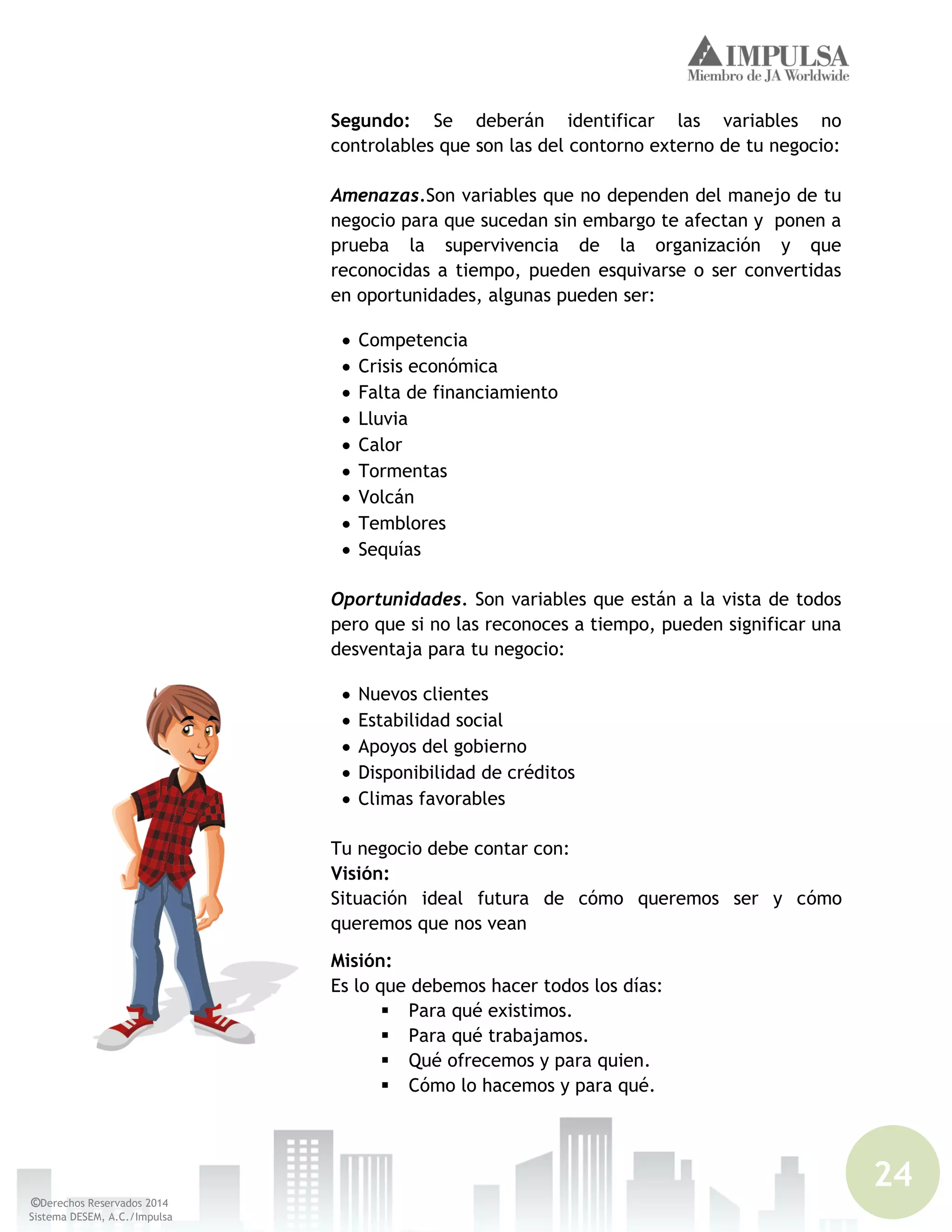 24
©Derechos Reservados 2014
Sistema DESEM, A.C./Impulsa
Segundo: Se deberán identificar las variables no
controlables que son las del contorno externo de tu negocio:
Amenazas.Son variables que no dependen del manejo de tu
negocio para que sucedan sin embargo te afectan y ponen a
prueba la supervivencia de la organización y que
reconocidas a tiempo, pueden esquivarse o ser convertidas
en oportunidades, algunas pueden ser:
Competencia
Crisis económica
Falta de financiamiento
Lluvia
Calor
Tormentas
Volcán
Temblores
Sequías
Oportunidades. Son variables que están a la vista de todos
pero que si no las reconoces a tiempo, pueden significar una
desventaja para tu negocio:
Nuevos clientes
Estabilidad social
Apoyos del gobierno
Disponibilidad de créditos
Climas favorables
Tu negocio debe contar con:
Visión:
Situación ideal futura de cómo queremos ser y cómo
queremos que nos vean
Misión:
Es lo que debemos hacer todos los días:
 Para qué existimos.
 Para qué trabajamos.
 Qué ofrecemos y para quien.
 Cómo lo hacemos y para qué.
 