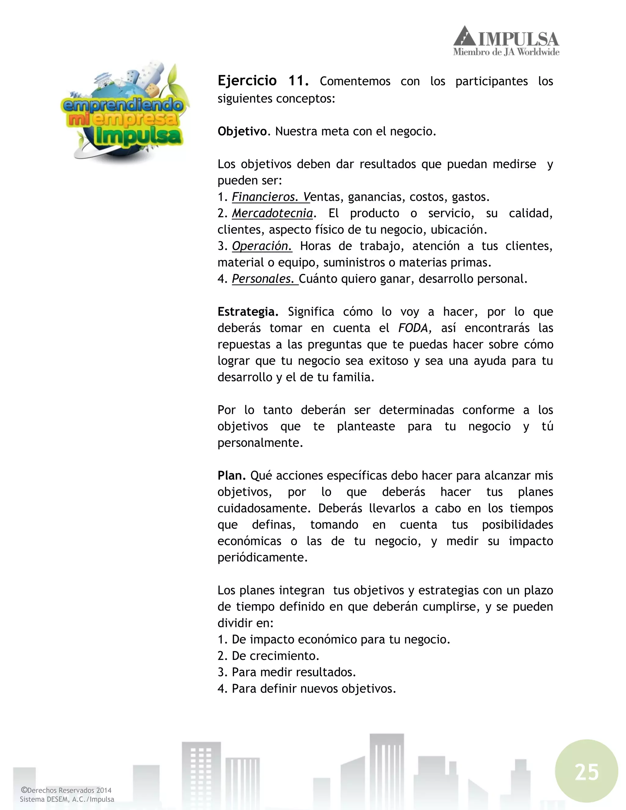 25
©Derechos Reservados 2014
Sistema DESEM, A.C./Impulsa
Ejercicio 11. Comentemos con los participantes los
siguientes conceptos:
Objetivo. Nuestra meta con el negocio.
Los objetivos deben dar resultados que puedan medirse y
pueden ser:
1. Financieros. Ventas, ganancias, costos, gastos.
2. Mercadotecnia. El producto o servicio, su calidad,
clientes, aspecto físico de tu negocio, ubicación.
3. Operación. Horas de trabajo, atención a tus clientes,
material o equipo, suministros o materias primas.
4. Personales. Cuánto quiero ganar, desarrollo personal.
Estrategia. Significa cómo lo voy a hacer, por lo que
deberás tomar en cuenta el FODA, así encontrarás las
repuestas a las preguntas que te puedas hacer sobre cómo
lograr que tu negocio sea exitoso y sea una ayuda para tu
desarrollo y el de tu familia.
Por lo tanto deberán ser determinadas conforme a los
objetivos que te planteaste para tu negocio y tú
personalmente.
Plan. Qué acciones específicas debo hacer para alcanzar mis
objetivos, por lo que deberás hacer tus planes
cuidadosamente. Deberás llevarlos a cabo en los tiempos
que definas, tomando en cuenta tus posibilidades
económicas o las de tu negocio, y medir su impacto
periódicamente.
Los planes integran tus objetivos y estrategias con un plazo
de tiempo definido en que deberán cumplirse, y se pueden
dividir en:
1. De impacto económico para tu negocio.
2. De crecimiento.
3. Para medir resultados.
4. Para definir nuevos objetivos.
 