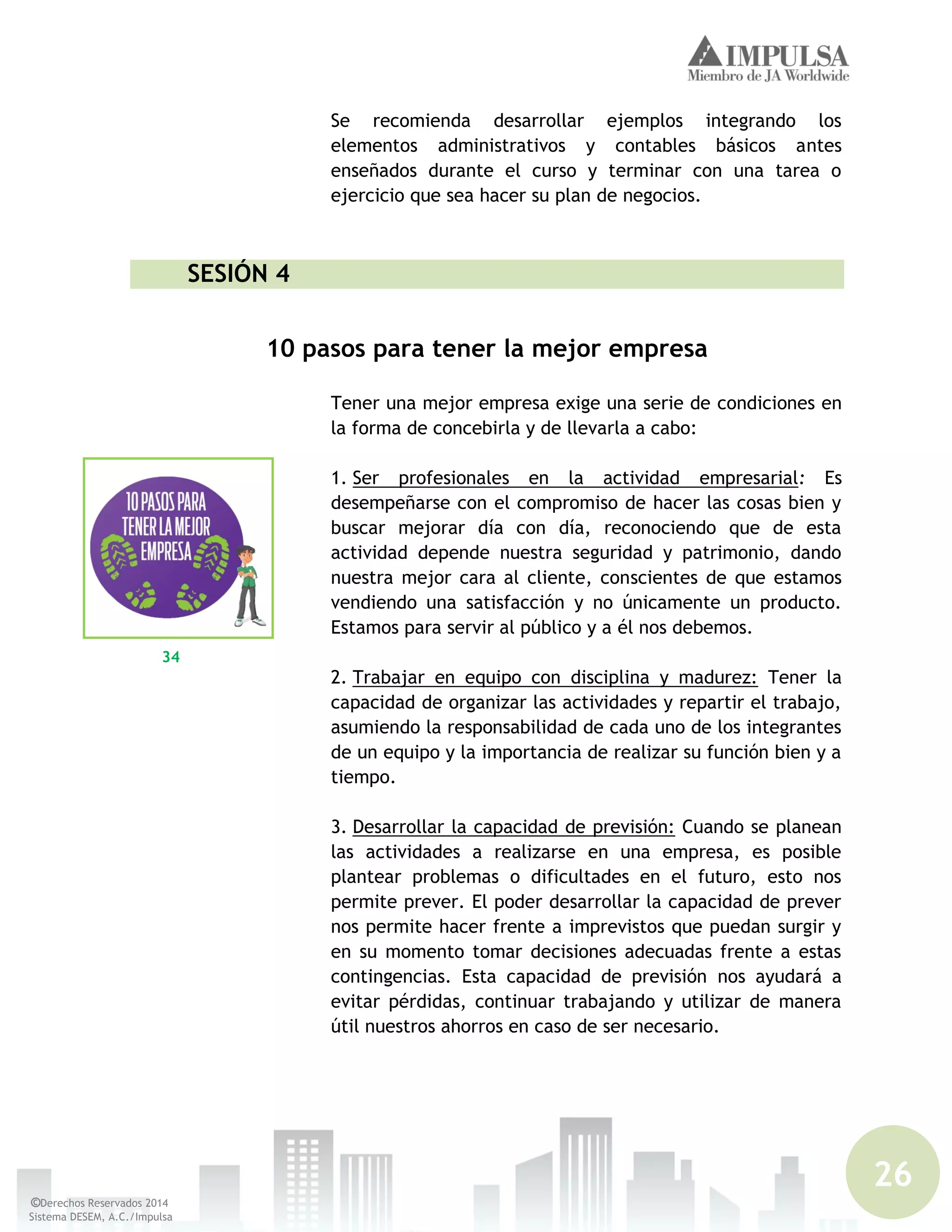 26
©Derechos Reservados 2014
Sistema DESEM, A.C./Impulsa
Se recomienda desarrollar ejemplos integrando los
elementos administrativos y contables básicos antes
enseñados durante el curso y terminar con una tarea o
ejercicio que sea hacer su plan de negocios.
SESIÓN 4
10 pasos para tener la mejor empresa
Tener una mejor empresa exige una serie de condiciones en
la forma de concebirla y de llevarla a cabo:
1. Ser profesionales en la actividad empresarial: Es
desempeñarse con el compromiso de hacer las cosas bien y
buscar mejorar día con día, reconociendo que de esta
actividad depende nuestra seguridad y patrimonio, dando
nuestra mejor cara al cliente, conscientes de que estamos
vendiendo una satisfacción y no únicamente un producto.
Estamos para servir al público y a él nos debemos.
2. Trabajar en equipo con disciplina y madurez: Tener la
capacidad de organizar las actividades y repartir el trabajo,
asumiendo la responsabilidad de cada uno de los integrantes
de un equipo y la importancia de realizar su función bien y a
tiempo.
3. Desarrollar la capacidad de previsión: Cuando se planean
las actividades a realizarse en una empresa, es posible
plantear problemas o dificultades en el futuro, esto nos
permite prever. El poder desarrollar la capacidad de prever
nos permite hacer frente a imprevistos que puedan surgir y
en su momento tomar decisiones adecuadas frente a estas
contingencias. Esta capacidad de previsión nos ayudará a
evitar pérdidas, continuar trabajando y utilizar de manera
útil nuestros ahorros en caso de ser necesario.
34
 