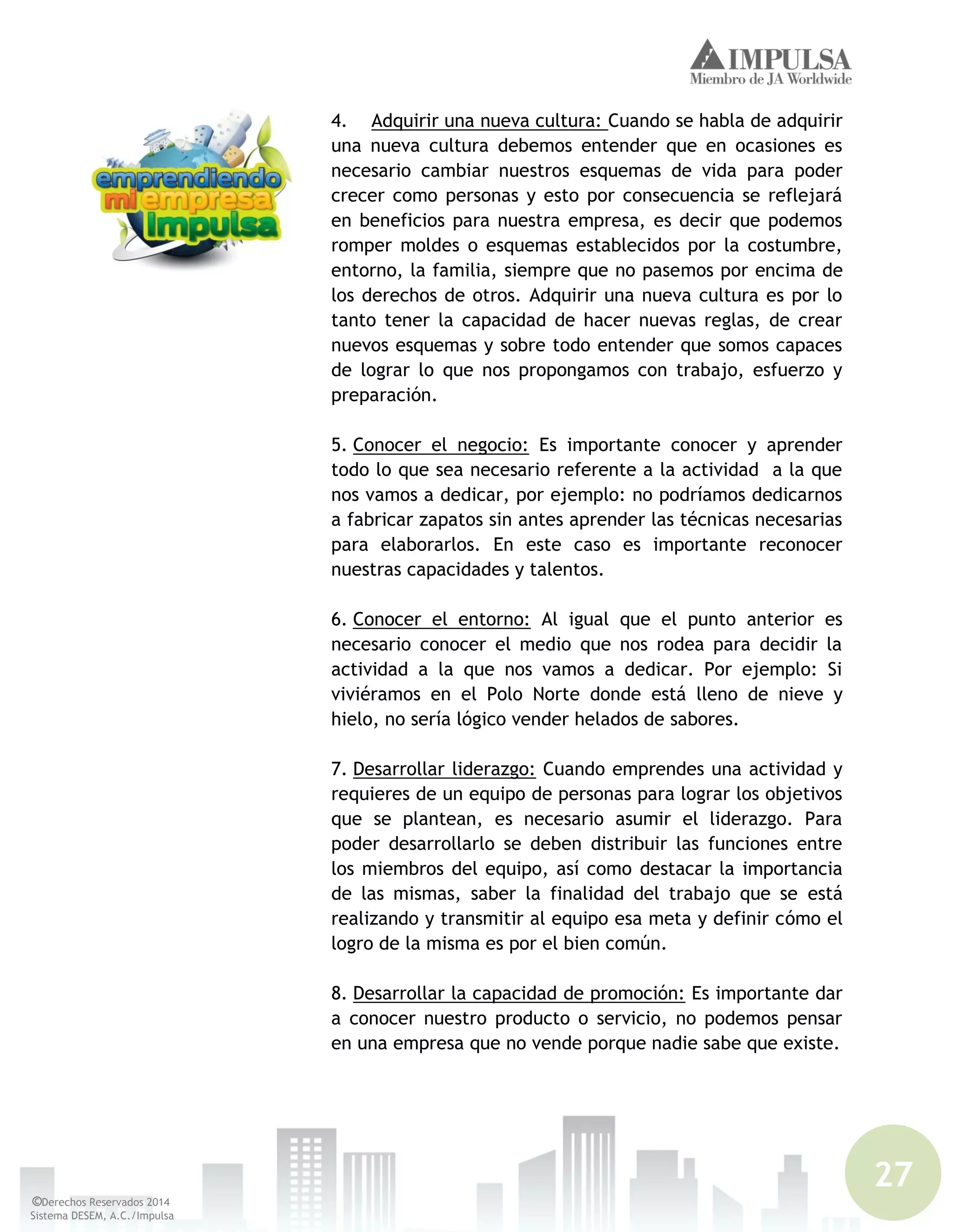 27
©Derechos Reservados 2014
Sistema DESEM, A.C./Impulsa
4. Adquirir una nueva cultura: Cuando se habla de adquirir
una nueva cultura debemos entender que en ocasiones es
necesario cambiar nuestros esquemas de vida para poder
crecer como personas y esto por consecuencia se reflejará
en beneficios para nuestra empresa, es decir que podemos
romper moldes o esquemas establecidos por la costumbre,
entorno, la familia, siempre que no pasemos por encima de
los derechos de otros. Adquirir una nueva cultura es por lo
tanto tener la capacidad de hacer nuevas reglas, de crear
nuevos esquemas y sobre todo entender que somos capaces
de lograr lo que nos propongamos con trabajo, esfuerzo y
preparación.
5. Conocer el negocio: Es importante conocer y aprender
todo lo que sea necesario referente a la actividad a la que
nos vamos a dedicar, por ejemplo: no podríamos dedicarnos
a fabricar zapatos sin antes aprender las técnicas necesarias
para elaborarlos. En este caso es importante reconocer
nuestras capacidades y talentos.
6. Conocer el entorno: Al igual que el punto anterior es
necesario conocer el medio que nos rodea para decidir la
actividad a la que nos vamos a dedicar. Por ejemplo: Si
viviéramos en el Polo Norte donde está lleno de nieve y
hielo, no sería lógico vender helados de sabores.
7. Desarrollar liderazgo: Cuando emprendes una actividad y
requieres de un equipo de personas para lograr los objetivos
que se plantean, es necesario asumir el liderazgo. Para
poder desarrollarlo se deben distribuir las funciones entre
los miembros del equipo, así como destacar la importancia
de las mismas, saber la finalidad del trabajo que se está
realizando y transmitir al equipo esa meta y definir cómo el
logro de la misma es por el bien común.
8. Desarrollar la capacidad de promoción: Es importante dar
a conocer nuestro producto o servicio, no podemos pensar
en una empresa que no vende porque nadie sabe que existe.
 