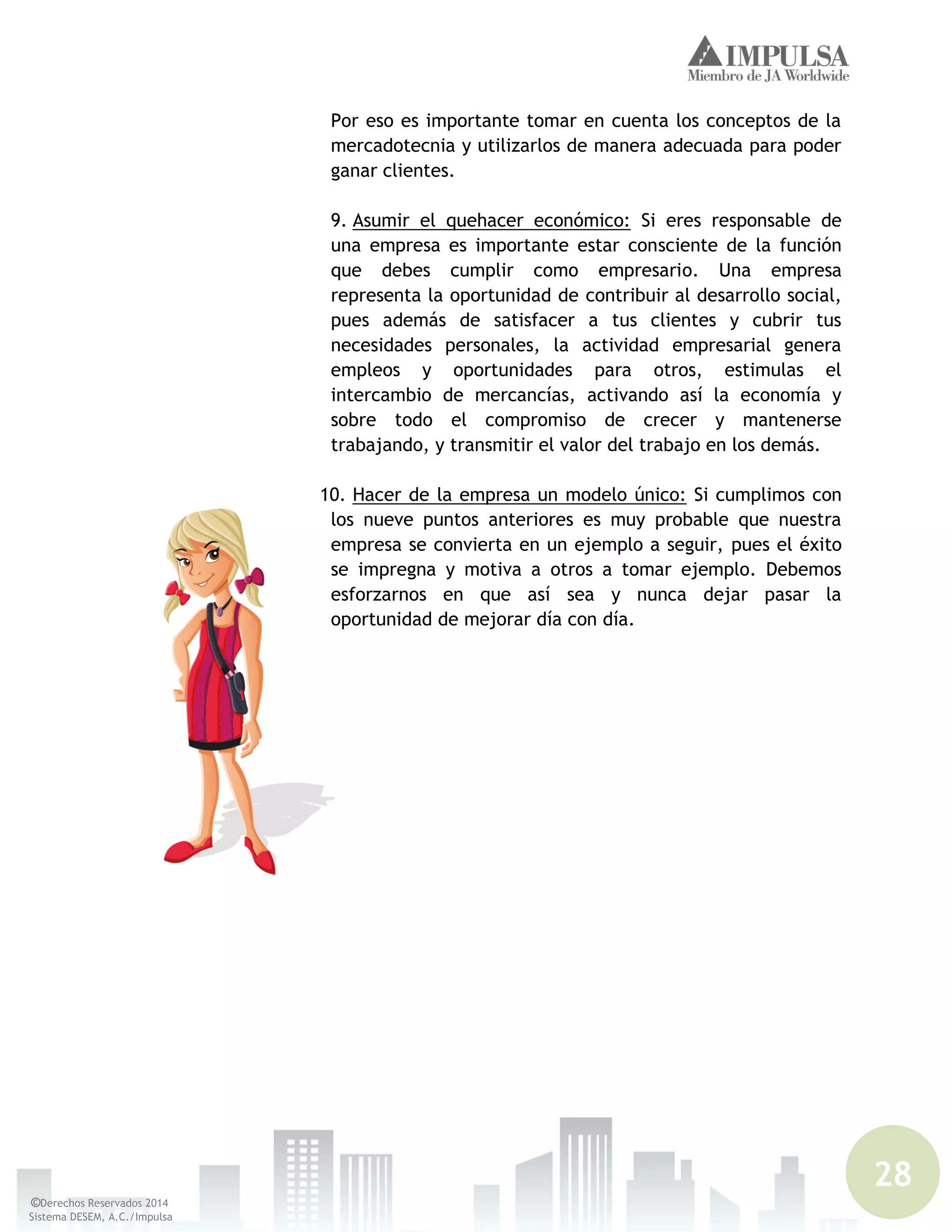 28
©Derechos Reservados 2014
Sistema DESEM, A.C./Impulsa
Por eso es importante tomar en cuenta los conceptos de la
mercadotecnia y utilizarlos de manera adecuada para poder
ganar clientes.
9. Asumir el quehacer económico: Si eres responsable de
una empresa es importante estar consciente de la función
que debes cumplir como empresario. Una empresa
representa la oportunidad de contribuir al desarrollo social,
pues además de satisfacer a tus clientes y cubrir tus
necesidades personales, la actividad empresarial genera
empleos y oportunidades para otros, estimulas el
intercambio de mercancías, activando así la economía y
sobre todo el compromiso de crecer y mantenerse
trabajando, y transmitir el valor del trabajo en los demás.
10. Hacer de la empresa un modelo único: Si cumplimos con
los nueve puntos anteriores es muy probable que nuestra
empresa se convierta en un ejemplo a seguir, pues el éxito
se impregna y motiva a otros a tomar ejemplo. Debemos
esforzarnos en que así sea y nunca dejar pasar la
oportunidad de mejorar día con día.
 