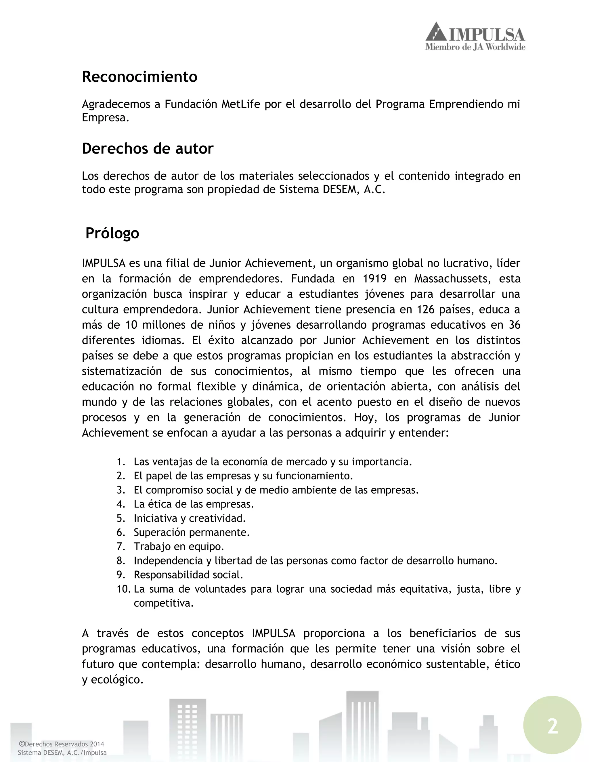 2
©Derechos Reservados 2014
Sistema DESEM, A.C./Impulsa
Reconocimiento
Agradecemos a Fundación MetLife por el desarrollo del Programa Emprendiendo mi
Empresa.
Derechos de autor
Los derechos de autor de los materiales seleccionados y el contenido integrado en
todo este programa son propiedad de Sistema DESEM, A.C.
Prólogo
IMPULSA es una filial de Junior Achievement, un organismo global no lucrativo, líder
en la formación de emprendedores. Fundada en 1919 en Massachussets, esta
organización busca inspirar y educar a estudiantes jóvenes para desarrollar una
cultura emprendedora. Junior Achievement tiene presencia en 126 países, educa a
más de 10 millones de niños y jóvenes desarrollando programas educativos en 36
diferentes idiomas. El éxito alcanzado por Junior Achievement en los distintos
países se debe a que estos programas propician en los estudiantes la abstracción y
sistematización de sus conocimientos, al mismo tiempo que les ofrecen una
educación no formal flexible y dinámica, de orientación abierta, con análisis del
mundo y de las relaciones globales, con el acento puesto en el diseño de nuevos
procesos y en la generación de conocimientos. Hoy, los programas de Junior
Achievement se enfocan a ayudar a las personas a adquirir y entender:
1. Las ventajas de la economía de mercado y su importancia.
2. El papel de las empresas y su funcionamiento.
3. El compromiso social y de medio ambiente de las empresas.
4. La ética de las empresas.
5. Iniciativa y creatividad.
6. Superación permanente.
7. Trabajo en equipo.
8. Independencia y libertad de las personas como factor de desarrollo humano.
9. Responsabilidad social.
10. La suma de voluntades para lograr una sociedad más equitativa, justa, libre y
competitiva.
A través de estos conceptos IMPULSA proporciona a los beneficiarios de sus
programas educativos, una formación que les permite tener una visión sobre el
futuro que contempla: desarrollo humano, desarrollo económico sustentable, ético
y ecológico.
 