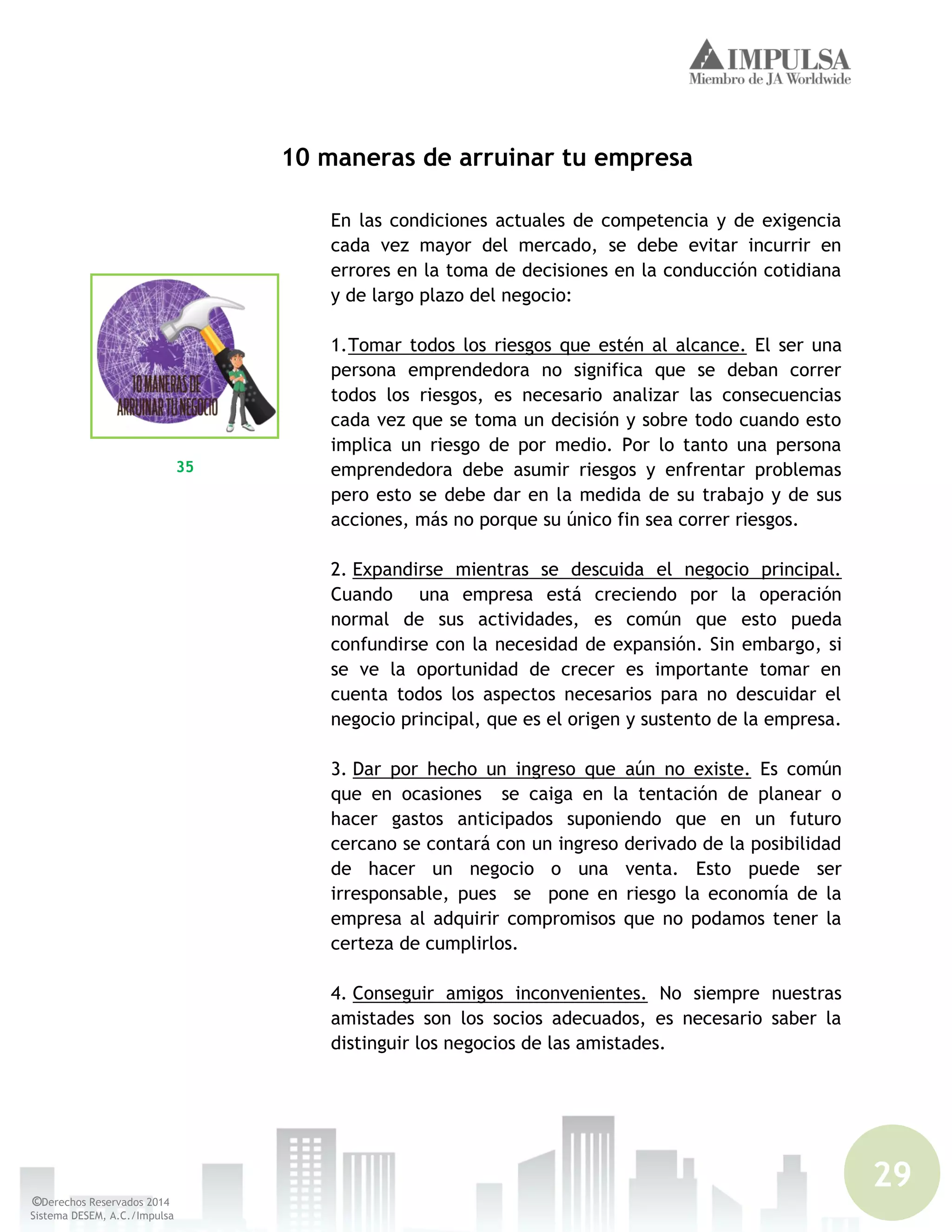 29
©Derechos Reservados 2014
Sistema DESEM, A.C./Impulsa
10 maneras de arruinar tu empresa
En las condiciones actuales de competencia y de exigencia
cada vez mayor del mercado, se debe evitar incurrir en
errores en la toma de decisiones en la conducción cotidiana
y de largo plazo del negocio:
1.Tomar todos los riesgos que estén al alcance. El ser una
persona emprendedora no significa que se deban correr
todos los riesgos, es necesario analizar las consecuencias
cada vez que se toma un decisión y sobre todo cuando esto
implica un riesgo de por medio. Por lo tanto una persona
emprendedora debe asumir riesgos y enfrentar problemas
pero esto se debe dar en la medida de su trabajo y de sus
acciones, más no porque su único fin sea correr riesgos.
2. Expandirse mientras se descuida el negocio principal.
Cuando una empresa está creciendo por la operación
normal de sus actividades, es común que esto pueda
confundirse con la necesidad de expansión. Sin embargo, si
se ve la oportunidad de crecer es importante tomar en
cuenta todos los aspectos necesarios para no descuidar el
negocio principal, que es el origen y sustento de la empresa.
3. Dar por hecho un ingreso que aún no existe. Es común
que en ocasiones se caiga en la tentación de planear o
hacer gastos anticipados suponiendo que en un futuro
cercano se contará con un ingreso derivado de la posibilidad
de hacer un negocio o una venta. Esto puede ser
irresponsable, pues se pone en riesgo la economía de la
empresa al adquirir compromisos que no podamos tener la
certeza de cumplirlos.
4. Conseguir amigos inconvenientes. No siempre nuestras
amistades son los socios adecuados, es necesario saber la
distinguir los negocios de las amistades.
35
 