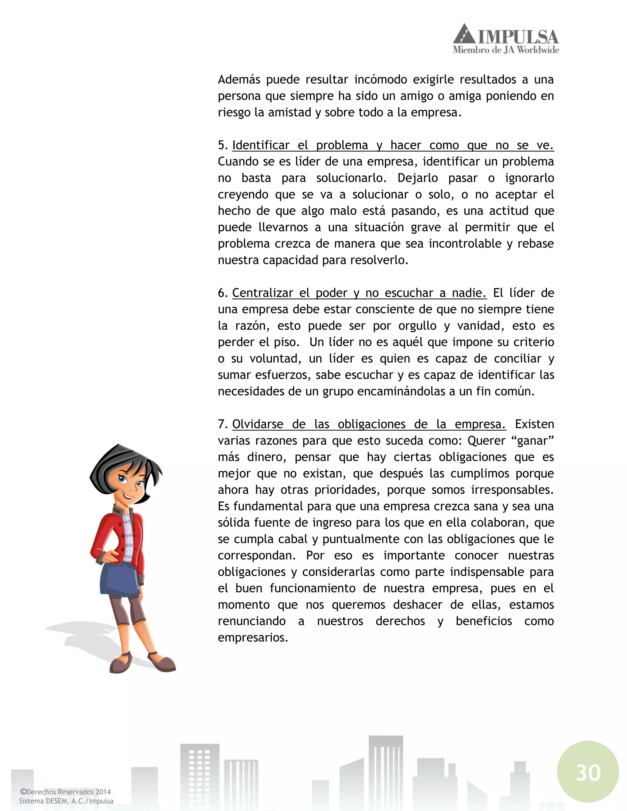 30
©Derechos Reservados 2014
Sistema DESEM, A.C./Impulsa
Además puede resultar incómodo exigirle resultados a una
persona que siempre ha sido un amigo o amiga poniendo en
riesgo la amistad y sobre todo a la empresa.
5. Identificar el problema y hacer como que no se ve.
Cuando se es líder de una empresa, identificar un problema
no basta para solucionarlo. Dejarlo pasar o ignorarlo
creyendo que se va a solucionar o solo, o no aceptar el
hecho de que algo malo está pasando, es una actitud que
puede llevarnos a una situación grave al permitir que el
problema crezca de manera que sea incontrolable y rebase
nuestra capacidad para resolverlo.
6. Centralizar el poder y no escuchar a nadie. El líder de
una empresa debe estar consciente de que no siempre tiene
la razón, esto puede ser por orgullo y vanidad, esto es
perder el piso. Un líder no es aquél que impone su criterio
o su voluntad, un líder es quien es capaz de conciliar y
sumar esfuerzos, sabe escuchar y es capaz de identificar las
necesidades de un grupo encaminándolas a un fin común.
7. Olvidarse de las obligaciones de la empresa. Existen
varias razones para que esto suceda como: Querer “ganar”
más dinero, pensar que hay ciertas obligaciones que es
mejor que no existan, que después las cumplimos porque
ahora hay otras prioridades, porque somos irresponsables.
Es fundamental para que una empresa crezca sana y sea una
sólida fuente de ingreso para los que en ella colaboran, que
se cumpla cabal y puntualmente con las obligaciones que le
correspondan. Por eso es importante conocer nuestras
obligaciones y considerarlas como parte indispensable para
el buen funcionamiento de nuestra empresa, pues en el
momento que nos queremos deshacer de ellas, estamos
renunciando a nuestros derechos y beneficios como
empresarios.
 