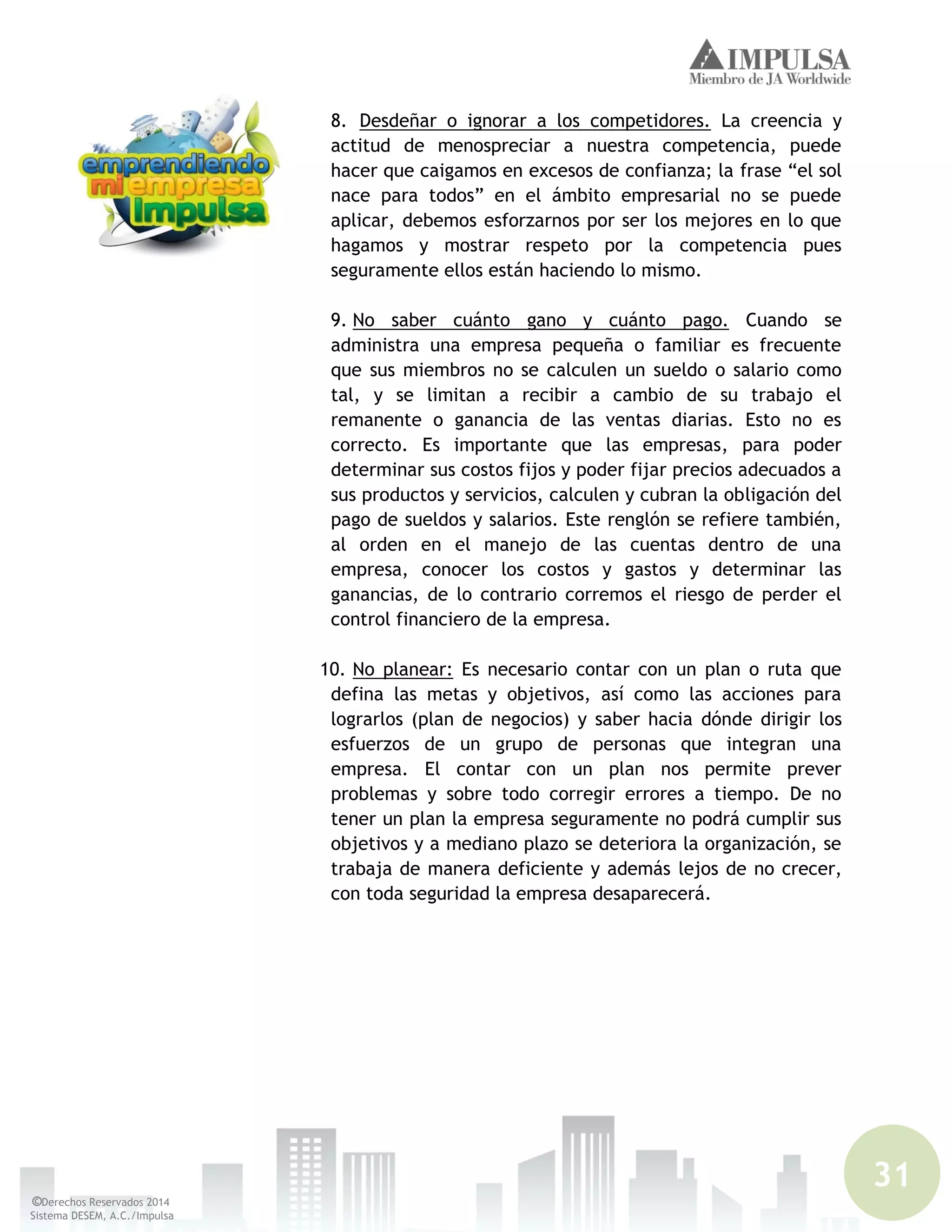 31
©Derechos Reservados 2014
Sistema DESEM, A.C./Impulsa
8. Desdeñar o ignorar a los competidores. La creencia y
actitud de menospreciar a nuestra competencia, puede
hacer que caigamos en excesos de confianza; la frase “el sol
nace para todos” en el ámbito empresarial no se puede
aplicar, debemos esforzarnos por ser los mejores en lo que
hagamos y mostrar respeto por la competencia pues
seguramente ellos están haciendo lo mismo.
9. No saber cuánto gano y cuánto pago. Cuando se
administra una empresa pequeña o familiar es frecuente
que sus miembros no se calculen un sueldo o salario como
tal, y se limitan a recibir a cambio de su trabajo el
remanente o ganancia de las ventas diarias. Esto no es
correcto. Es importante que las empresas, para poder
determinar sus costos fijos y poder fijar precios adecuados a
sus productos y servicios, calculen y cubran la obligación del
pago de sueldos y salarios. Este renglón se refiere también,
al orden en el manejo de las cuentas dentro de una
empresa, conocer los costos y gastos y determinar las
ganancias, de lo contrario corremos el riesgo de perder el
control financiero de la empresa.
10. No planear: Es necesario contar con un plan o ruta que
defina las metas y objetivos, así como las acciones para
lograrlos (plan de negocios) y saber hacia dónde dirigir los
esfuerzos de un grupo de personas que integran una
empresa. El contar con un plan nos permite prever
problemas y sobre todo corregir errores a tiempo. De no
tener un plan la empresa seguramente no podrá cumplir sus
objetivos y a mediano plazo se deteriora la organización, se
trabaja de manera deficiente y además lejos de no crecer,
con toda seguridad la empresa desaparecerá.
 