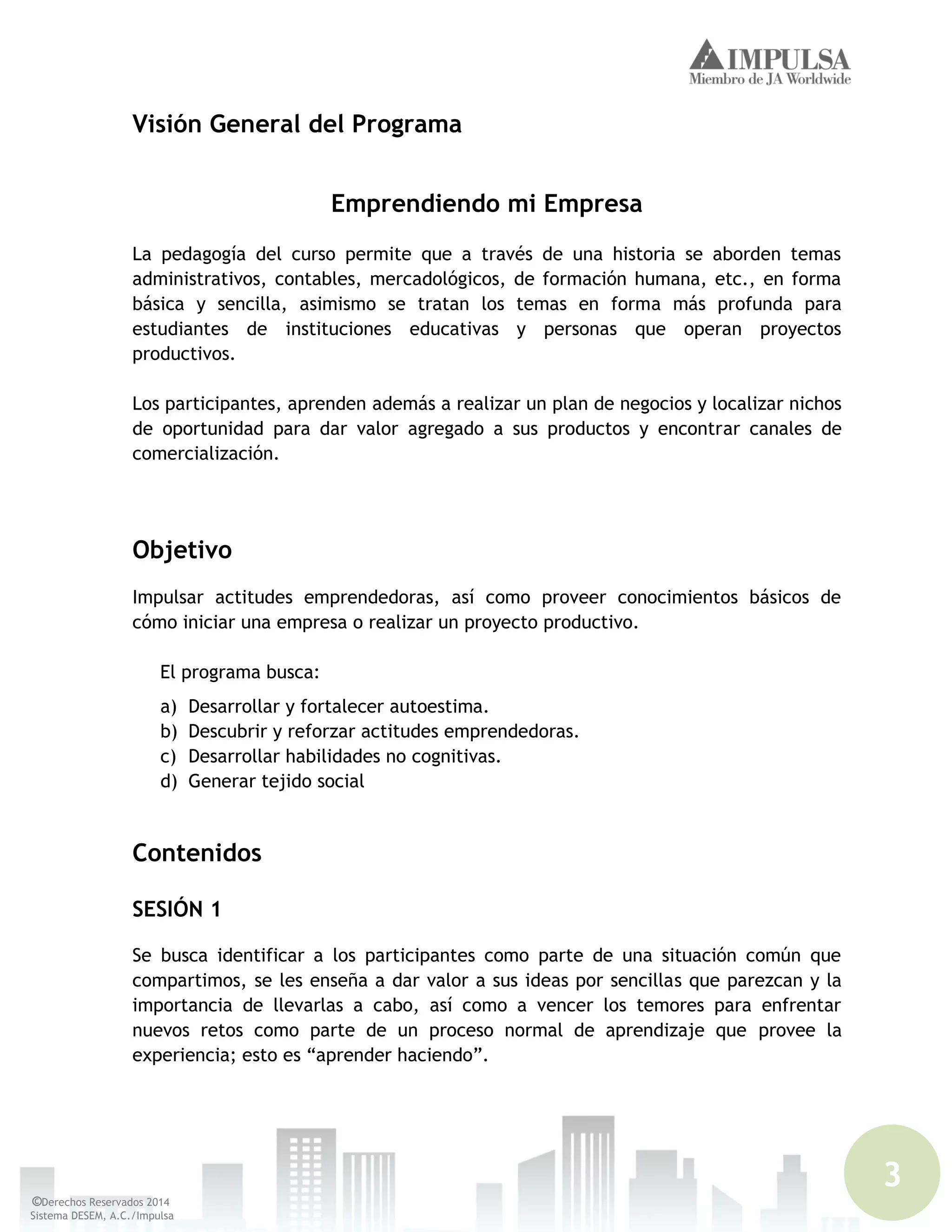3
©Derechos Reservados 2014
Sistema DESEM, A.C./Impulsa
Visión General del Programa
Emprendiendo mi Empresa
La pedagogía del curso permite que a través de una historia se aborden temas
administrativos, contables, mercadológicos, de formación humana, etc., en forma
básica y sencilla, asimismo se tratan los temas en forma más profunda para
estudiantes de instituciones educativas y personas que operan proyectos
productivos.
Los participantes, aprenden además a realizar un plan de negocios y localizar nichos
de oportunidad para dar valor agregado a sus productos y encontrar canales de
comercialización.
Objetivo
Impulsar actitudes emprendedoras, así como proveer conocimientos básicos de
cómo iniciar una empresa o realizar un proyecto productivo.
El programa busca:
a) Desarrollar y fortalecer autoestima.
b) Descubrir y reforzar actitudes emprendedoras.
c) Desarrollar habilidades no cognitivas.
d) Generar tejido social
Contenidos
SESIÓN 1
Se busca identificar a los participantes como parte de una situación común que
compartimos, se les enseña a dar valor a sus ideas por sencillas que parezcan y la
importancia de llevarlas a cabo, así como a vencer los temores para enfrentar
nuevos retos como parte de un proceso normal de aprendizaje que provee la
experiencia; esto es “aprender haciendo”.
 