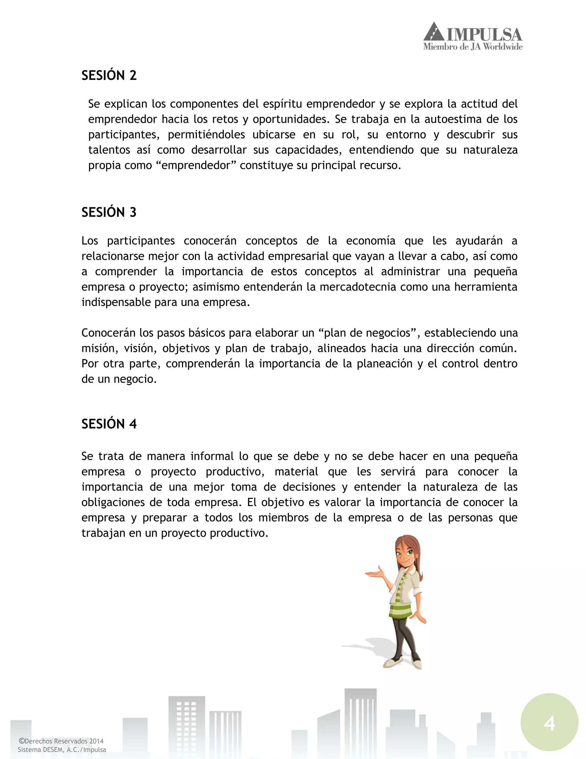 4
©Derechos Reservados 2014
Sistema DESEM, A.C./Impulsa
SESIÓN 2
Se explican los componentes del espíritu emprendedor y se explora la actitud del
emprendedor hacia los retos y oportunidades. Se trabaja en la autoestima de los
participantes, permitiéndoles ubicarse en su rol, su entorno y descubrir sus
talentos así como desarrollar sus capacidades, entendiendo que su naturaleza
propia como “emprendedor” constituye su principal recurso.
SESIÓN 3
Los participantes conocerán conceptos de la economía que les ayudarán a
relacionarse mejor con la actividad empresarial que vayan a llevar a cabo, así como
a comprender la importancia de estos conceptos al administrar una pequeña
empresa o proyecto; asimismo entenderán la mercadotecnia como una herramienta
indispensable para una empresa.
Conocerán los pasos básicos para elaborar un “plan de negocios”, estableciendo una
misión, visión, objetivos y plan de trabajo, alineados hacia una dirección común.
Por otra parte, comprenderán la importancia de la planeación y el control dentro
de un negocio.
SESIÓN 4
Se trata de manera informal lo que se debe y no se debe hacer en una pequeña
empresa o proyecto productivo, material que les servirá para conocer la
importancia de una mejor toma de decisiones y entender la naturaleza de las
obligaciones de toda empresa. El objetivo es valorar la importancia de conocer la
empresa y preparar a todos los miembros de la empresa o de las personas que
trabajan en un proyecto productivo.
 