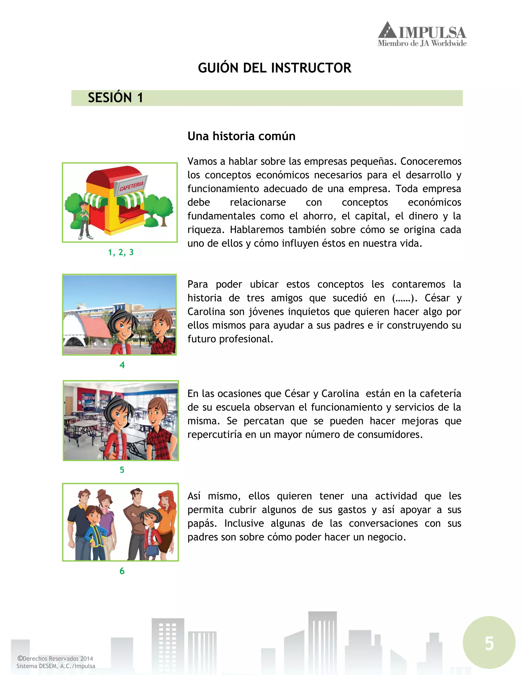 5
©Derechos Reservados 2014
Sistema DESEM, A.C./Impulsa
GUIÓN DEL INSTRUCTOR
SESIÓN 1
Una historia común
Vamos a hablar sobre las empresas pequeñas. Conoceremos
los conceptos económicos necesarios para el desarrollo y
funcionamiento adecuado de una empresa. Toda empresa
debe relacionarse con conceptos económicos
fundamentales como el ahorro, el capital, el dinero y la
riqueza. Hablaremos también sobre cómo se origina cada
uno de ellos y cómo influyen éstos en nuestra vida.
Para poder ubicar estos conceptos les contaremos la
historia de tres amigos que sucedió en (……). César y
Carolina son jóvenes inquietos que quieren hacer algo por
ellos mismos para ayudar a sus padres e ir construyendo su
futuro profesional.
En las ocasiones que César y Carolina están en la cafetería
de su escuela observan el funcionamiento y servicios de la
misma. Se percatan que se pueden hacer mejoras que
repercutiría en un mayor número de consumidores.
Así mismo, ellos quieren tener una actividad que les
permita cubrir algunos de sus gastos y así apoyar a sus
papás. Inclusive algunas de las conversaciones con sus
padres son sobre cómo poder hacer un negocio.
5
1, 2, 3
6
4
 