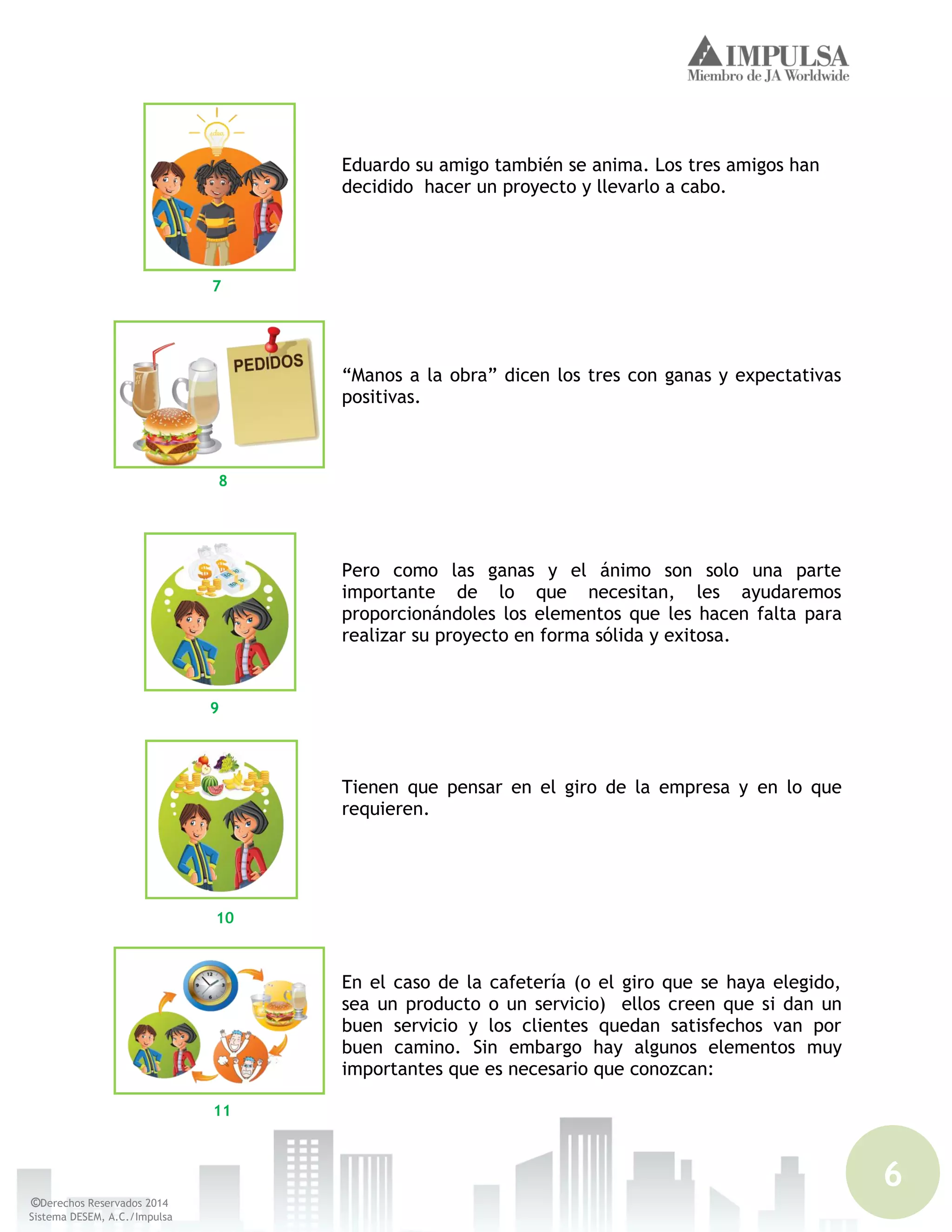 6
©Derechos Reservados 2014
Sistema DESEM, A.C./Impulsa
Eduardo su amigo también se anima. Los tres amigos han
decidido hacer un proyecto y llevarlo a cabo.
“Manos a la obra” dicen los tres con ganas y expectativas
positivas.
Pero como las ganas y el ánimo son solo una parte
importante de lo que necesitan, les ayudaremos
proporcionándoles los elementos que les hacen falta para
realizar su proyecto en forma sólida y exitosa.
Tienen que pensar en el giro de la empresa y en lo que
requieren.
En el caso de la cafetería (o el giro que se haya elegido,
sea un producto o un servicio) ellos creen que si dan un
buen servicio y los clientes quedan satisfechos van por
buen camino. Sin embargo hay algunos elementos muy
importantes que es necesario que conozcan:
7
8
9
10
11
 