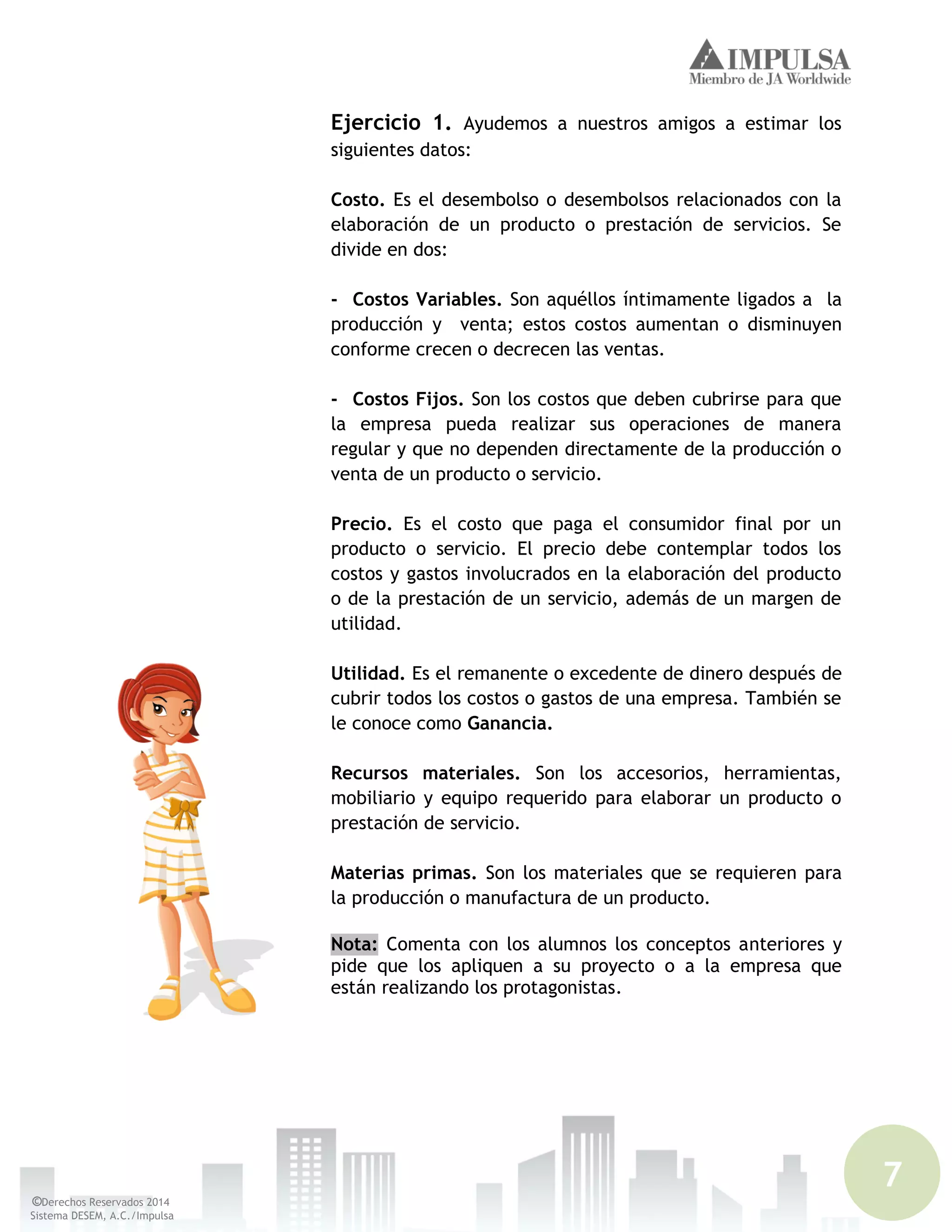 7
©Derechos Reservados 2014
Sistema DESEM, A.C./Impulsa
Ejercicio 1. Ayudemos a nuestros amigos a estimar los
siguientes datos:
Costo. Es el desembolso o desembolsos relacionados con la
elaboración de un producto o prestación de servicios. Se
divide en dos:
- Costos Variables. Son aquéllos íntimamente ligados a la
producción y venta; estos costos aumentan o disminuyen
conforme crecen o decrecen las ventas.
- Costos Fijos. Son los costos que deben cubrirse para que
la empresa pueda realizar sus operaciones de manera
regular y que no dependen directamente de la producción o
venta de un producto o servicio.
Precio. Es el costo que paga el consumidor final por un
producto o servicio. El precio debe contemplar todos los
costos y gastos involucrados en la elaboración del producto
o de la prestación de un servicio, además de un margen de
utilidad.
Utilidad. Es el remanente o excedente de dinero después de
cubrir todos los costos o gastos de una empresa. También se
le conoce como Ganancia.
Recursos materiales. Son los accesorios, herramientas,
mobiliario y equipo requerido para elaborar un producto o
prestación de servicio.
Materias primas. Son los materiales que se requieren para
la producción o manufactura de un producto.
Nota: Comenta con los alumnos los conceptos anteriores y
pide que los apliquen a su proyecto o a la empresa que
están realizando los protagonistas.
 