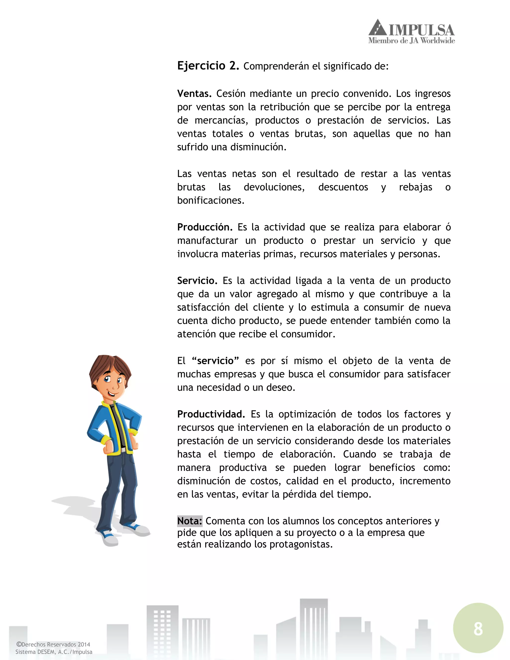 8
©Derechos Reservados 2014
Sistema DESEM, A.C./Impulsa
Ejercicio 2. Comprenderán el significado de:
Ventas. Cesión mediante un precio convenido. Los ingresos
por ventas son la retribución que se percibe por la entrega
de mercancías, productos o prestación de servicios. Las
ventas totales o ventas brutas, son aquellas que no han
sufrido una disminución.
Las ventas netas son el resultado de restar a las ventas
brutas las devoluciones, descuentos y rebajas o
bonificaciones.
Producción. Es la actividad que se realiza para elaborar ó
manufacturar un producto o prestar un servicio y que
involucra materias primas, recursos materiales y personas.
Servicio. Es la actividad ligada a la venta de un producto
que da un valor agregado al mismo y que contribuye a la
satisfacción del cliente y lo estimula a consumir de nueva
cuenta dicho producto, se puede entender también como la
atención que recibe el consumidor.
El “servicio” es por sí mismo el objeto de la venta de
muchas empresas y que busca el consumidor para satisfacer
una necesidad o un deseo.
Productividad. Es la optimización de todos los factores y
recursos que intervienen en la elaboración de un producto o
prestación de un servicio considerando desde los materiales
hasta el tiempo de elaboración. Cuando se trabaja de
manera productiva se pueden lograr beneficios como:
disminución de costos, calidad en el producto, incremento
en las ventas, evitar la pérdida del tiempo.
Nota: Comenta con los alumnos los conceptos anteriores y
pide que los apliquen a su proyecto o a la empresa que
están realizando los protagonistas.
 