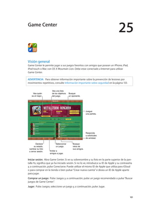 25
		 101
Visión general
Game Center le permite jugar a sus juegos favoritos con amigos que posean un iPhone, iPad,
iPod touch o Mac con OS X Mountain Lion. Debe estar conectado a Internet para utilizar
Game Center.
ADVERTENCIA:   Para obtener información importante sobre la prevención de lesiones por
movimientos repetitivos, consulte Información importante sobre seguridad en la página 133.
Busque
retos de
sus amigos.
Busque
retos de
sus amigos.
Declarar
su estado,
cambiar su foto
o cerrar sesión.
Declarar
su estado,
cambiar su foto
o cerrar sesión. Invitar a
amigos a jugar.
Invitar a
amigos a jugar.
Seleccionar
un juego.
Seleccionar
un juego.
Responda
a solicitudes
de amistad.
Responda
a solicitudes
de amistad.
Juegue
una partida.
Juegue
una partida.
Vea quién
es el mejor.
Vea quién
es el mejor.
Vea una lista
de los objetivos
del juego.
Vea una lista
de los objetivos
del juego.
Busque
un oponente.
Busque
un oponente.
Iniciar sesión:  Abra Game Center. Si ve su sobrenombre y su foto en la parte superior de la pan-
talla Yo, significa que ya ha iniciado sesión. Si no lo ve, introduzca su ID de Apple y su contraseña
y, a continuación, pulse Conectarse. Puede utilizar el mismo ID de Apple que utiliza para iCloud
o para comprar en la tienda o bien pulsar“Crear nueva cuenta”si desea un ID de Apple aparte
para jugar.
Comprar un juego:  Pulse Juegos y, a continuación, pulse un juego recomendado o pulse“Buscar
juegos de Game Center”.
Jugar:  Pulse Juegos, seleccione un juego y, a continuación, pulse Jugar.
Game Center
 