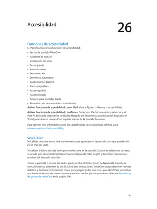 26
		 103
Funciones de accesibilidad
El iPad incorpora estas funciones de accesibilidad:
•• Lector de pantalla VoiceOver
•• Asistente de voz Siri
•• Ampliación de zoom
•• Texto grande
•• Invertir colores
•• Leer selección
•• Leer texto automático
•• Audio mono y balance
•• Tonos asignables
•• Acceso guiado
•• AssistiveTouch
•• Soporte para pantallas Braille
•• Reproducción de contenido con subtítulos
Activar funciones de accesibilidad con el iPad:  Vaya a Ajustes > General > Accesibilidad.
Activar funciones de accesibilidad con iTunes:  Conecte el iPad al ordenador y seleccione el
iPad en la lista de dispositivos de iTunes. Haga clic en Resumen y, a continuación, haga clic en
“Configurar Acceso Universal”en la parte inferior de la pantalla Resumen.
Para obtener más información sobre las características de accesibilidad del iPad, vaya
a www.apple.com/es/accessibility.
VoiceOver
VoiceOver describe en voz alta los elementos que aparecen en la pantalla, para que pueda utili-
zar el iPad sin verlo.
VoiceOver informa de cada ítem que se selecciona en la pantalla. Cuando se selecciona un ítem,
se resalta con el cursor de VoiceOver (un rectángulo de color negro) y VoiceOver pronuncia el
nombre del ítem o lo describe.
Toque la pantalla o arrastre los dedos para escuchar distintos ítems de la pantalla. Cuando se
selecciona texto, VoiceOver lo lee. Si activa“Leer indicaciones”, VoiceOver puede decirle el nombre
del ítem y facilitarle instrucciones como, por ejemplo,“pulse dos veces para abrir”. Para interactuar
con ítems de la pantalla, como botones y enlaces, use los gestos que se describen en Aprendizaje
de gestos de VoiceOver en la página 106.
Accesibilidad
 
