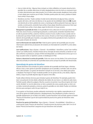 Capítulo 26    Accesibilidad	 106
•• Usar un índice de lista:  Algunas listas incluyen un índice alfabético en la parte derecha de la
pantalla. No es posible seleccionar el índice desplazándose entre los ítems; es necesario tocar
el índice directamente para seleccionarlo. Con el índice seleccionado, desplácese hacia arriba
o hacia abajo para moverse por el índice. También puede pulsar dos veces y deslizar el dedo
hacia arriba o hacia abajo.
•• Reordenar una lista:  Puede cambiar el orden de los elementos de algunas listas, como los
ajustes del rotor y del rotor de idiomas en los ajustes de Accesibilidad. Seleccione situado
a la derecha de un ítem, púlselo dos veces y mantenga la última pulsación hasta que oiga un
sonido; a continuación, arrástrelo hacia arriba o hacia abajo. VoiceOver pronuncia el ítem que
ha movido hacia arriba o hacia abajo, según la dirección en la que arrastre.
Reorganizar la pantalla de inicio:  En la pantalla de inicio, seleccione el icono que desee mover.
Pulse dos veces el icono y mantenga la pulsación; a continuación, arrástrelo. VoiceOver leerá
en alto la posición de fila y columna mientras arrastra el icono. Suelte el icono cuando esté en
la ubicación que desee. Puede arrastrar otros iconos. Arrastre un ítem hacia el lado izquierdo o
derecho de la pantalla para moverlo a una página distinta de la pantalla de inicio. Cuando ter-
mine, pulse el botón de inicio .
Leer la información de estado del iPad:  Pulse la parte superior de la pantalla para escuchar
información sobre la hora, la duración de la batería, la intensidad de la señal Wi-Fi y otros datos
de interés.
Leer notificaciones:  Vaya a Ajustes > General > Accesibilidad > VoiceOver y active“Leer notifica-
ciones”. Las notificaciones, incluido el texto de los mensajes de texto entrantes, se leerán en voz
alta conforme se produzcan, aunque el iPad esté bloqueado. Las notificaciones de las que no se
haya acusado recibo se repetirán cuando se desbloquee el iPad.
Activar o desactivar la cortina de pantalla:  Pulse tres veces con tres dedos. Si la cortina de pan-
talla está activada, el contenido de la pantalla estará activo aunque la pantalla esté desactivada.
Aprendizaje de gestos de VoiceOver
Cuando VoiceOver está activado, los gestos estándar de la pantalla táctil dan lugar a distintos
efectos. Estos y otros gestos le permiten desplazarse por la pantalla y controlar cada uno de los
ítems seleccionados. Los gestos de VoiceOver incluyen el uso de dos y tres dedos para pulsar
o desplazar. Para lograr el mejor resultado posible con los gestos de dos y tres dedos, relaje los
dedos y toque la pantalla dejando algo de espacio entre ellos.
Puede utilizar distintas técnicas para introducir gestos de VoiceOver. Por ejemplo, puede intro-
ducir una pulsación de dos dedos utilizando dos dedos de una mano o un dedo de cada mano.
También puede utilizar los pulgares. Muchos usuarios encuentran muy eficaz el gesto de la“pul-
sación dividida”: en vez de seleccionar un ítem y pulsarlo dos veces, puede pulsar un ítem con
un dedo, mantenerlo pulsado y, entonces, pulsar la pantalla con otro dedo. Pruebe con distintas
técnicas para averiguar cuál es la que mejor le va.
Si sus gestos no funcionan, pruebe realizando movimientos más rápidos, especialmente en el
caso de los gestos de doble pulsación y desplazamiento. Para desplazarse, pruebe a barrer la
pantalla rápidamente con el dedo o los dedos. Cuando VoiceOver está activado, aparece el botón
“Práctica de VoiceOver”, que le da la oportunidad de practicar los gestos de VoiceOver antes
de continuar.
Practicar los gestos de VoiceOver:  Vaya a Ajustes > General > Accesibilidad > VoiceOver y, a
continuación, pulse“Práctica de VoiceOver”. Cuando termine de practicar, pulse Salir. Si no ve el
botón“Práctica de VoiceOver”, asegúrese de que VoiceOver esté activado.
 