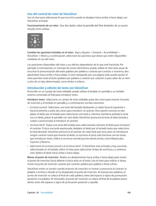 Capítulo 26    Accesibilidad	 108
Uso del control de rotor de VoiceOver
Use el rotor para seleccionar lo que ocurrirá cuando se desplace hacia arriba o hacia abajo con
VoiceOver activado.
Funcionamiento de un rotor:  Gire dos dedos sobre la pantalla del iPad alrededor de un punto
situado entre ambos.
Cambiar las opciones incluidas en el rotor:  Vaya a Ajustes > General > Accesibilidad >
VoiceOver > Rotor y, a continuación, seleccione las opciones que desee que estén disponibles
mediante el uso del rotor.
Las posiciones disponibles del rotor y sus efectos dependerán de lo que esté haciendo. Por
ejemplo, si está leyendo un mensaje de correo electrónico, puede utilizar el rotor para pasar de
escuchar la pronunciación del texto palabra por palabra a carácter por carácter, o viceversa, des-
plazándose hacia arriba o hacia abajo. Si está navegando por una página web, puede ajustar el
rotor para leer todo el texto (palabra por palabra o carácter por carácter) o para saltar de un ítem
a otro de un tipo determinado, como títulos o enlaces.
Introducción y edición de texto con VoiceOver
Al escribir en un campo de texto editable, puede utilizar el teclado en pantalla o un teclado
externo conectado al iPad para introducir texto.
Introducir texto:  Seleccione un campo de texto editable, pulse dos veces para mostrar el punto
de inserción y el teclado en pantalla y, a continuación, escriba caracteres.
•• Escritura normal:  Seleccione una tecla del teclado deslizando un dedo hacia la izquierda o
hacia la derecha y pulse dos veces para introducir el carácter. Otra opción consiste en des-
plazar el dedo por el teclado para seleccionar una tecla y, mientras mantiene pulsada la tecla
con un dedo, pulsar la pantalla con otro dedo. VoiceOver pronuncia la tecla al seleccionarla y
vuelve a pronunciarla al introducir el carácter.
•• Escritura táctil:  Toque una tecla del teclado para seleccionarla y levante el dedo para introducir
el carácter. Si toca una tecla equivocada, desplace el dedo por el teclado hasta que seleccione
la tecla deseada. VoiceOver pronuncia el carácter de cada tecla que toca, pero no introducirá
ningún carácter hasta que levante el dedo. La escritura al tacto solo funciona con las teclas
que introducen texto. Utilice la escritura normal para las demás teclas, como Mayúsculas,
Suprimir y Retorno.
•• Seleccionar la escritura normal o la escritura táctil:  Si VoiceOver está activado y hay una tecla
seleccionada en el teclado, utilice el rotor para seleccionar el tipo de escritura y, a continua-
ción, deslice el dedo hacia arriba o hacia abajo.
Mover el punto de inserción:  Realice un deslizamiento hacia arriba o hacia abajo para mover
el punto de inserción hacia delante o hacia atrás en el texto. Use el rotor para indicar si desea
mover el punto de inserción carácter por carácter, palabra por palabra o línea a línea.
VoiceOver emite un sonido cuando el punto de inserción se mueve, y pronuncia el carácter, la
palabra o la línea a donde se ha desplazado el punto de inserción. Al avanzar por palabras, el
punto de inserción se coloca al final de cada palabra, antes del espacio o signo de puntuación
posterior a la palabra. Al retroceder, el punto de inserción se coloca al final de la palabra prece-
dente, antes del espacio o signo de puntuación posterior a aquella.
 