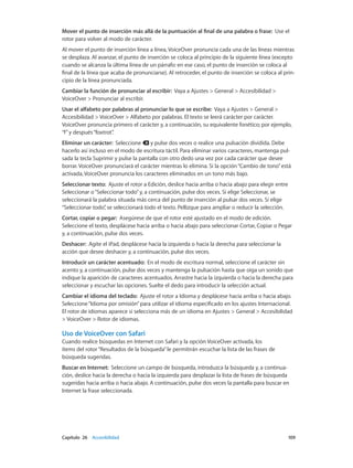 Capítulo 26    Accesibilidad	 109
Mover el punto de inserción más allá de la puntuación al final de una palabra o frase:  Use el
rotor para volver al modo de carácter.
Al mover el punto de inserción línea a línea, VoiceOver pronuncia cada una de las líneas mientras
se desplaza. Al avanzar, el punto de inserción se coloca al principio de la siguiente línea (excepto
cuando se alcanza la última línea de un párrafo: en ese caso, el punto de inserción se coloca al
final de la línea que acaba de pronunciarse). Al retroceder, el punto de inserción se coloca al prin-
cipio de la línea pronunciada.
Cambiar la función de pronunciar al escribir:  Vaya a Ajustes > General > Accesibilidad >
VoiceOver > Pronunciar al escribir.
Usar el alfabeto por palabras al pronunciar lo que se escribe:  Vaya a Ajustes > General >
Accesibilidad > VoiceOver > Alfabeto por palabras. El texto se leerá carácter por carácter.
VoiceOver pronuncia primero el carácter y, a continuación, su equivalente fonético; por ejemplo,
“f”y después“foxtrot”.
Eliminar un carácter:  Seleccione y pulse dos veces o realice una pulsación dividida. Debe
hacerlo así incluso en el modo de escritura táctil. Para eliminar varios caracteres, mantenga pul-
sada la tecla Suprimir y pulse la pantalla con otro dedo una vez por cada carácter que desee
borrar. VoiceOver pronunciará el carácter mientras lo elimina. Si la opción“Cambio de tono”está
activada, VoiceOver pronuncia los caracteres eliminados en un tono más bajo.
Seleccionar texto:  Ajuste el rotor a Edición, deslice hacia arriba o hacia abajo para elegir entre
Seleccionar o“Seleccionar todo”y, a continuación, pulse dos veces. Si elige Seleccionar, se
seleccionará la palabra situada más cerca del punto de inserción al pulsar dos veces. Si elige
“Seleccionar todo”, se seleccionará todo el texto. Pellizque para ampliar o reducir la selección.
Cortar, copiar o pegar:  Asegúrese de que el rotor esté ajustado en el modo de edición.
Seleccione el texto, desplácese hacia arriba o hacia abajo para seleccionar Cortar, Copiar o Pegar
y, a continuación, pulse dos veces.
Deshacer:  Agite el iPad, desplácese hacia la izquierda o hacia la derecha para seleccionar la
acción que desee deshacer y, a continuación, pulse dos veces.
Introducir un carácter acentuado:  En el modo de escritura normal, seleccione el carácter sin
acento y, a continuación, pulse dos veces y mantenga la pulsación hasta que oiga un sonido que
indique la aparición de caracteres acentuados. Arrastre hacia la izquierda o hacia la derecha para
seleccionar y escuchar las opciones. Suelte el dedo para introducir la selección actual.
Cambiar el idioma del teclado:  Ajuste el rotor a Idioma y desplácese hacia arriba o hacia abajo.
Seleccione“Idioma por omisión”para utilizar el idioma especificado en los ajustes Internacional.
El rotor de idiomas aparece si selecciona más de un idioma en Ajustes > General > Accesibilidad
> VoiceOver > Rotor de idiomas.
Uso de VoiceOver con Safari
Cuando realice búsquedas en Internet con Safari y la opción VoiceOver activada, los
ítems del rotor“Resultados de la búsqueda”le permitirán escuchar la lista de las frases de
búsqueda sugeridas.
Buscar en Internet:  Seleccione un campo de búsqueda, introduzca la búsqueda y, a continua-
ción, deslice hacia la derecha o hacia la izquierda para desplazar la lista de frases de búsqueda
sugeridas hacia arriba o hacia abajo. A continuación, pulse dos veces la pantalla para buscar en
Internet la frase seleccionada.
 