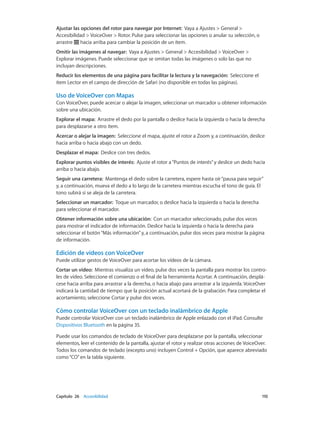 Capítulo 26    Accesibilidad	 110
Ajustar las opciones del rotor para navegar por Internet:  Vaya a Ajustes > General >
Accesibilidad > VoiceOver > Rotor. Pulse para seleccionar las opciones o anular su selección, o
arrastre hacia arriba para cambiar la posición de un ítem.
Omitir las imágenes al navegar:  Vaya a Ajustes > General > Accesibilidad > VoiceOver >
Explorar imágenes. Puede seleccionar que se omitan todas las imágenes o solo las que no
incluyan descripciones.
Reducir los elementos de una página para facilitar la lectura y la navegación:  Seleccione el
ítem Lector en el campo de dirección de Safari (no disponible en todas las páginas).
Uso de VoiceOver con Mapas
Con VoiceOver, puede acercar o alejar la imagen, seleccionar un marcador u obtener información
sobre una ubicación.
Explorar el mapa:  Arrastre el dedo por la pantalla o deslice hacia la izquierda o hacia la derecha
para desplazarse a otro ítem.
Acercar o alejar la imagen:  Seleccione el mapa, ajuste el rotor a Zoom y, a continuación, deslice
hacia arriba o hacia abajo con un dedo.
Desplazar el mapa:  Deslice con tres dedos.
Explorar puntos visibles de interés:  Ajuste el rotor a“Puntos de interés”y deslice un dedo hacia
arriba o hacia abajo.
Seguir una carretera:  Mantenga el dedo sobre la carretera, espere hasta oír“pausa para seguir”
y, a continuación, mueva el dedo a lo largo de la carretera mientras escucha el tono de guía. El
tono subirá si se aleja de la carretera.
Seleccionar un marcador:  Toque un marcador, o deslice hacia la izquierda o hacia la derecha
para seleccionar el marcador.
Obtener información sobre una ubicación:  Con un marcador seleccionado, pulse dos veces
para mostrar el indicador de información. Deslice hacia la izquierda o hacia la derecha para
seleccionar el botón“Más información”y, a continuación, pulse dos veces para mostrar la página
de información.
Edición de vídeos con VoiceOver
Puede utilizar gestos de VoiceOver para acortar los vídeos de la cámara.
Cortar un vídeo:  Mientras visualiza un vídeo, pulse dos veces la pantalla para mostrar los contro-
les de vídeo. Seleccione el comienzo o el final de la herramienta Acortar. A continuación, desplá-
cese hacia arriba para arrastrar a la derecha, o hacia abajo para arrastrar a la izquierda. VoiceOver
indicará la cantidad de tiempo que la posición actual acortará de la grabación. Para completar el
acortamiento, seleccione Cortar y pulse dos veces.
Cómo controlar VoiceOver con un teclado inalámbrico de Apple
Puede controlar VoiceOver con un teclado inalámbrico de Apple enlazado con el iPad. Consulte
Dispositivos Bluetooth en la página 35.
Puede usar los comandos de teclado de VoiceOver para desplazarse por la pantalla, seleccionar
elementos, leer el contenido de la pantalla, ajustar el rotor y realizar otras acciones de VoiceOver.
Todos los comandos de teclado (excepto uno) incluyen Control + Opción, que aparece abreviado
como“CO”en la tabla siguiente.
 