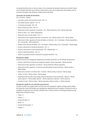 Capítulo 26    Accesibilidad	 111
La Ayuda VoiceOver lee en alto las teclas o los comandos de teclado mientras los escribe. Puede
usar la Ayuda VoiceOver para obtener información acerca de la disposición del teclado y de las
acciones asociadas a las distintas combinaciones de teclas.
Comandos de teclado de VoiceOver
CO = Control + Opción
•• Leer todo a partir de la posición actual:  CO + A
•• Leer desde la parte superior:  CO + B
•• Ir a la barra de estado:  CO + M
•• Pulsar el botón de inicio:  CO + H
•• Seleccionar el ítem siguiente o el anterior:  CO + flecha derecha o CO + flecha izquierda
•• Pulsar un ítem:  CO + barra espaciadora
•• Pulsar dos veces con dos dedos:  CO +“-”
•• Seleccionar el ítem siguiente del rotor o el anterior:  CO + flecha arriba o CO + flecha abajo
•• Seleccionar el ítem siguiente del rotor de habla o el anterior:  CO + Comando + flecha izquierda o
CO + Comando + flecha derecha
•• Ajustar el ítem del rotor de habla:  CO + Comando + flecha arriba o CO + Comando + flecha abajo
•• Activar o desactivar el sonido de VoiceOver:  CO + S
•• Activar o desactivar la cortina de pantalla:  CO + Mayúsculas + S
•• Activar la Ayuda VoiceOver:  CO + K
•• Volver a la pantalla anterior o desactivar la Ayuda VoiceOver:  Esc
Navegación rápida
Active la función de navegación rápida para controlar VoiceOver con las flechas de dirección.
•• Activar o desactivar la función de navegación rápida:  Flecha izquierda + flecha derecha
•• Seleccionar el ítem siguiente o el anterior:  Flecha derecha o flecha izquierda
•• Seleccionar el ítem siguiente o el anterior especificado por el ajuste del rotor:  Flecha arriba o
flecha abajo
•• Seleccionar el primer o el último ítem:  Control + flecha arriba o Control + flecha abajo
•• “Pulsar” un ítem:  Flecha arriba + flecha abajo
•• Desplazarse hacia arriba, hacia abajo, hacia la izquierda o hacia la derecha:  Opción + flecha
arriba, Opción + flecha abajo, Opción + flecha izquierda u Opción + flecha derecha
•• Cambiar el rotor:  Flecha arriba + flecha izquierda o flecha arriba o + flecha derecha
Navegación rápida de una sola letra para Internet
Cuando visualice una página web con la función de navegación rápida activada, podrá utilizar
las siguientes teclas del teclado para desplazarse rápidamente por la página. Al pulsar la tecla se
trasladará al siguiente ítem del tipo indicado. Para ir al ítem anterior, mantenga pulsada la tecla
Mayúsculas al teclear la letra.
•• Título:  H
•• Enlace:  L
•• Campo de texto:  R
•• Botón:  B
•• Control de formulario:  C
•• Imagen:  I
 