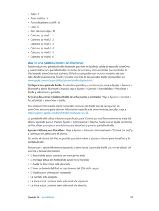 Capítulo 26    Accesibilidad	 112
•• Tabla:  T
•• Texto estático:  S
•• Punto de referencia ARIA:  W
•• Lista:  X
•• Ítem del mismo tipo:  M
•• Cabecera de nivel 1:  1
•• Cabecera de nivel 2:  2
•• Cabecera de nivel 3:  3
•• Cabecera de nivel 4:  4
•• Cabecera de nivel 5:  5
•• Cabecera de nivel 6:  6
Uso de una pantalla Braille con VoiceOver
Puede utilizar una pantalla Braille Bluetooth para leer en Braille la salida de texto de VoiceOver,
y puede utilizar una pantalla Braille con teclas de entrada y otros controles para controlar el
iPad cuando VoiceOver está activado. El iPad es compatible con muchos modelos de pan-
tallas Braille inalámbricas. Puede consultar una lista de las pantallas Braille compatibles en
www.apple.com/es/accessibility/iphone/braille-display.html.
Configurar una pantalla Braille:  Encienda la pantalla y, a continuación, vaya a Ajustes > General >
Bluetooth y active Bluetooth. Después, vaya a Ajustes > General > Accesibilidad > VoiceOver >
Braille y seleccione la pantalla.
Activar o desactivar el sistema Braille de ocho puntos o contraído:  Vaya a Ajustes > General >
Accesibilidad > VoiceOver > Braille.
Para obtener información sobre comandos comunes de Braille para la navegación en
VoiceOver, así como para obtener información específica de determinadas pantallas, vaya a
http://support.apple.com/kb/HT4400?viewlocale=es_ES.
La pantalla Braille utiliza el idioma especificado para“Control por voz”. Normalmente se trata del
idioma ajustado para el iPad en Ajustes > Internacional > Idioma. Puede usar el ajuste de idioma
de VoiceOver para ajustar otro idioma para VoiceOver y para las pantallas Braille.
Ajustar el idioma para VoiceOver:  Vaya a Ajustes > General > Internacional >“Control por voz”y,
a continuación, seleccione el idioma.
Si cambia el idioma del iPad, es posible que deba volver a ajustar el idioma para VoiceOver y la
pantalla Braille.
Puede usar la celda del extremo izquierdo o derecho de la pantalla Braille para ver el estado del
sistema y demás información:
•• El historial de avisos contiene un mensaje no leído
•• El mensaje actual del historial de avisos no se ha leído
•• El habla de VoiceOver está silenciada
•• El nivel de batería del iPad es bajo (menos del 20% de la carga)
•• El iPad está en orientación horizontal
•• La pantalla está apagada
•• La línea actual contiene texto adicional a la izquierda
•• La línea actual contiene texto adicional a la derecha
 