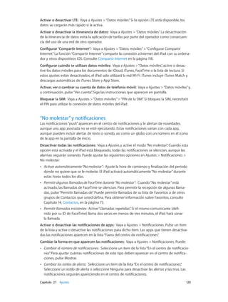Capítulo 27    Ajustes	 120
Activar o desactivar LTE: Vaya a Ajustes >“Datos móviles”. Si la opción LTE está disponible, los
datos se cargarán más rápido si la activa.
Activar o desactivar la itinerancia de datos: Vaya a Ajustes >“Datos móviles”. La desactivación
de la itinerancia de datos evita la aplicación de tarifas por parte del operador como consecuen-
cia del uso de una red de otro operador.
Configurar“Compartir Internet”: Vaya a Ajustes >“Datos móviles”>“Configurar Compartir
Internet”. La función“Compartir Internet”comparte la conexión a Internet del iPad con su ordena-
dor y otros dispositivos iOS. Consulte Compartir Internet en la página 118.
Configurar cuándo se utilizan datos móviles: Vaya a Ajustes >“Datos móviles”, active o desac-
tive los datos móviles para los documentos de iCloud, iTunes, FaceTime o la lista de lectura. Si
estos ajustes están desactivados, el iPad solo utilizará la red Wi-Fi. iTunes incluye iTunes Match y
descargas automáticas de iTunes Store y App Store.
Activar, ver o cambiar su cuenta de datos de telefonía móvil:  Vaya a Ajustes >“Datos móviles”y,
a continuación, pulse“Ver cuenta”. Siga las instrucciones que aparecen en pantalla.
Bloquear la SIM: Vaya a Ajustes >“Datos móviles”>“PIN de la SIM”. Si bloquea la SIM, necesitará
el PIN para utilizar la conexión de datos móviles del iPad.
“No molestar”y notificaciones
Las notificaciones“push”aparecen en el centro de notificaciones y le alertan de novedades,
aunque una app asociada no se esté ejecutando. Estas notificaciones varían con cada app,
aunque pueden incluir alertas de texto o sonido, así como un globo con un número en el icono
de la app en la pantalla de inicio.
Desactivar todas las notificaciones: Vaya a Ajustes y active el modo“No molestar”. Cuando esta
opción está activada y el iPad está bloqueado, todas las notificaciones se silencian, aunque las
alarmas seguirán sonando. Puede ajustar las siguientes opciones en Ajustes > Notificaciones >
No molestar:
•• Activar automáticamente“No molestar”: Ajuste la hora de comienzo y finalización del período
donde no quiere que se le moleste. El iPad activará automáticamente“No molestar”durante
estas horas todos los días.
•• Permitir algunas llamadas de FaceTime durante“No molestar”: Cuando“No molestar”está
activado, las llamadas de FaceTime se silencian. Para permitir la recepción de algunas llama-
das, pulse“Permitir llamadas de”. Puede permitir llamadas de su lista de Favoritos o de otros
grupos de Contactos que usted defina. Para obtener información sobre Favoritos, consulte
Capítulo 14, Contactos, en la página 73.
•• Permitir llamadas insistentes: Active“Llamadas repetidas”. Si el mismo comunicante (defi-
nido por su ID de FaceTime) llama dos veces en menos de tres minutos, el iPad hará sonar
la llamada.
Activar o desactivar las notificaciones de apps:  Vaya a Ajustes > Notificaciones. Pulse un ítem
de la lista y active o desactive las notificaciones para dicho ítem. Las apps que tienen desactiva-
das las notificaciones aparecen en la lista“Fuera del centro de notificaciones”.
Cambiar la forma en que aparecen las notificaciones: Vaya a Ajustes > Notificaciones. Puede:
•• Cambiar el número de notificaciones: Seleccione un ítem de la lista“En el centro de notificacio-
nes”. Para ajustar cuántas notificaciones de este tipo deben aparecer en el centro de notifica-
ciones, pulse Mostrar.
•• Cambiar los estilos de alerta: Seleccione un ítem de la lista“En el centro de notificaciones”.
Seleccione un estilo de alerta o seleccione Ninguna para desactivar las alertas y las tiras. Las
notificaciones seguirán apareciendo en el centro de notificaciones.
 