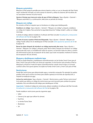 Capítulo 27    Ajustes	 123
Bloqueo automático
Bloquear el iPad apaga la pantalla para ahorrar batería y evitar un uso no deseado del iPad. Podrá
seguir recibiendo mensajes, así como ajustar el volumen y utilizar los botones del micrófono de
sus auriculares mientras escucha música.
Ajustar el tiempo que transcurre antes de que el iPad se bloquea:  Vaya a Ajustes > General >
“Bloqueo automático”y, a continuación, seleccione un periodo de tiempo.
Bloqueo con código
Por omisión, el iPad no requiere que se introduzca un código para desbloquearlo.
Establecer un código:  Vaya a Ajustes > General >“Bloqueo con código”y, después, establezca
un código de 4 dígitos. Para aumentar la seguridad, desactive“Código simple”y utilice un código
más largo.
Si olvida el código, deberá restablecer el software del iPad. Consulte Actualización y restauración
del software del iPad en la página 140.
Permitir el acceso cuando el iPad está bloqueado: Vaya a Ajustes > General > Bloqueo con
código. Puede utilizar Siri sin desbloquear el iPad. Consulte Cómo ajustar las opciones de Siri en
la página 42.
Borrar los datos después de introducir un código equivocado diez veces: Vaya a Ajustes >
General >“Bloqueo con código”y, después, pulse“Borrar datos”. Después de introducir un código
equivocado diez veces, se restablecerán todos los ajustes y se borrarán todos los datos y conteni-
dos eliminando la clave de encriptación de los datos (que están encriptados mediante el sistema
de encriptación AES de 256 bits).
Bloqueo y desbloqueo mediante tapa
El iPad se puede bloquear y desbloquear automáticamente con las fundas Smart Cover para el
iPad y Smart Case para el iPad (a la venta por separado). Si esta función está activada, el iPad se
bloqueará y entrará en modo de reposo automáticamente cuando cierre la tapa y se activará
cuando la abra. Este ajuste aparece al acoplar las fundas Smart Cover y Smart Case para el iPad.
Restricciones
Puede fijar restricciones para determinadas apps y contenido comprado. Por ejemplo, los padres
pueden evitar que la música con letras para adultos aparezca en las listas de reproducción, o
impedir la instalación de apps.
Activar las restricciones:  Vaya a Ajustes > General > Restricciones y pulse“Activar restricciones”.
Se le pedirá que defina un código de restricciones que será necesario para cambiar los ajustes
realizados. Este será diferente del código para desbloquear el iPad.
Importante:  Si olvida el código de restricciones, deberá restablecer el software del iPad. Consulte
Actualización y restauración del software del iPad en la página 140.
Puede establecer restricciones para las siguientes apps:
•• Safari
•• Cámara (y las apps que utilicen la cámara)
•• FaceTime
•• La tienda iTunes Store
•• iBookstore
•• Siri
 