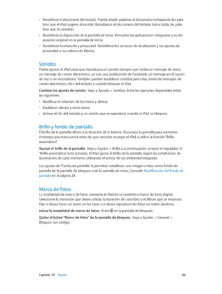 Capítulo 27    Ajustes	 126
•• Restablecer el diccionario del teclado: Puede añadir palabras al diccionario rechazando las pala-
bras que el iPad sugiere al escribir. Restablecer el diccionario del teclado borra todas las pala-
bras que ha añadido.
•• Restablecer la disposición de la pantalla de inicio: Devuelve las aplicaciones integradas a su dis-
posición original en la pantalla de inicio.
•• Restablecer localización y privacidad: Restablece los servicios de localización y los ajustes de
privacidad a sus valores de fábrica.
Sonidos
Puede ajustar el iPad para que reproduzca un sonido siempre que reciba un mensaje de texto,
un mensaje de correo electrónico, un tuit, una publicación de Facebook, un mensaje en el buzón
de voz o un recordatorio. También pueden establecer sonidos para citas, envío de mensajes de
correo electrónico, clics del teclado y cuando bloquee el iPad.
Cambiar los ajustes de sonido: Vaya a Ajustes > Sonidos. Entre las opciones disponibles están
las siguientes:
•• Modificar el volumen de los tonos y alertas.
•• Establecer alertas y otros tonos.
•• Activar el clic del teclado y un sonido que se reproduce cuando el iPad se bloquea.
Brillo y fondo de pantalla
El brillo de la pantalla afecta a la duración de la batería. Oscurezca la pantalla para aumentar
el tiempo que transcurrirá antes de que necesite recargar el iPad o utilice la función“Brillo
automático”.
Ajustar el brillo de la pantalla:  Vaya a Ajustes > Brillo y, a continuación, arrastre el regulador. Si
“Brillo automático”está activado, el iPad ajusta el brillo de la pantalla según las condiciones de
iluminación de cada momento utilizando el sensor de luz ambiental integrado.
Los ajustes de“Fondo de pantalla”le permiten establecer una imagen o foto como fondo de
pantalla de la pantalla de bloqueo o de la pantalla de inicio. Consulte Modificación del fondo de
pantalla en la página 24.
Marco de fotos
La modalidad de marco de fotos convierte el iPad en un auténtico marco de fotos digital.
Seleccione la transición que desea utilizar, la duración de cada foto y el álbum que se mostrará.
Elija si desea hacer un zoom en las caras o si desea reproducir las fotos en orden aleatorio.
Iniciar la modalidad de marco de fotos:  Pulse en la pantalla de bloqueo.
Quitar el botón“Marco de fotos”de la pantalla de bloqueo: Vaya a Ajustes > General >
Bloqueo con código.
 
