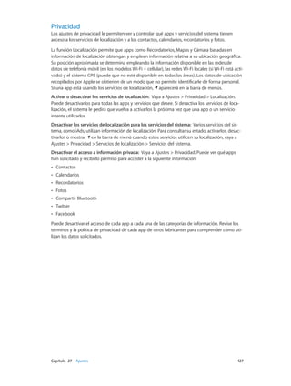 Capítulo 27    Ajustes	 127
Privacidad
Los ajustes de privacidad le permiten ver y controlar qué apps y servicios del sistema tienen
acceso a los servicios de localización y a los contactos, calendarios, recordatorios y fotos.
La función Localización permite que apps como Recordatorios, Mapas y Cámara basadas en
información de localización obtengan y empleen información relativa a su ubicación geográfica.
Su posición aproximada se determina empleando la información disponible en las redes de
datos de telefonía móvil (en los modelos Wi-Fi + cellular), las redes Wi-Fi locales (si Wi-Fi está acti-
vado) y el sistema GPS (puede que no esté disponible en todas las áreas). Los datos de ubicación
recopilados por Apple se obtienen de un modo que no permite identificarle de forma personal.
Si una app está usando los servicios de localización, aparecerá en la barra de menús.
Activar o desactivar los servicios de localización:  Vaya a Ajustes > Privacidad > Localización.
Puede desactivarlos para todas las apps y servicios que desee. Si desactiva los servicios de loca-
lización, el sistema le pedirá que vuelva a activarlos la próxima vez que una app o un servicio
intente utilizarlos.
Desactivar los servicios de localización para los servicios del sistema: Varios servicios del sis-
tema, como iAds, utilizan información de localización. Para consultar su estado, activarlos, desac-
tivarlos o mostrar en la barra de menú cuando estos servicios utilicen su localización, vaya a
Ajustes > Privacidad > Servicios de localización > Servicios del sistema.
Desactivar el acceso a información privada: Vaya a Ajustes > Privacidad. Puede ver qué apps
han solicitado y recibido permiso para acceder a la siguiente información:
•• Contactos
•• Calendarios
•• Recordatorios
•• Fotos
•• Compartir Bluetooth
•• Twitter
•• Facebook
Puede desactivar el acceso de cada app a cada una de las categorías de información. Revise los
términos y la política de privacidad de cada app de otros fabricantes para comprender cómo uti-
lizan los datos solicitados.
 