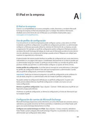 A
		 128
El iPad en la empresa
Gracias a su compatibilidad con accesos protegidos a redes, directorios y servidores Microsoft
Exchange de empresa, el iPad está preparado para ir a trabajar. Para obtener información
detallada acerca de la forma de usar el iPad para sus actividades empresariales, vaya a
www.apple.com/es/ipad/business.
Uso de perfiles de configuración
Si se encuentra en un entorno empresarial, puede configurar cuentas y otros ítems en el iPad
instalando un perfil de configuración. Los perfiles de configuración permiten a su administrador
configurar su iPad para que pueda utilizar los sistemas de información de su empresa, escuela
u organización. Por ejemplo, un perfil de configuración podría configurar el iPad para acceder a
servidores Microsoft Exchange del trabajo, de modo que el iPad pueda acceder al correo electró-
nico, los calendarios y los contactos de Exchange y pueda activar el“Bloqueo con código”para
mantener la seguridad de la información.
El administrador del sistema puede distribuir los perfiles de configuración por correo electrónico,
colocándolos en una página web segura o instalándolos directamente en su iPad. Es posible que
su administrador tenga que instalar un perfil que vincule el iPad a un servidor de gestión de dis-
positivos móviles, que permite a su administrador configurar sus ajustes de forma remota.
Instalar perfiles de configuración:  En el iPad, abra el mensaje de correo electrónico o descargue
los perfiles de configuración desde el sitio web que le proporcione su administrador. Cuando
abra un perfil de configuración, comenzará la instalación.
Importante:  Puede que el sistema le pregunte si un perfil de configuración es de confianza. En
caso de duda, pregunte a su administrador antes de instalar el perfil de configuración.
No puede cambiar la configuración definida por un perfil de configuración. Si quiere cam-
biarla, primero deberá eliminar el perfil de configuración o instalar uno nuevo con una
nueva configuración.
Eliminar un perfil de configuración:  Vaya a Ajustes > General > Perfil, seleccione el perfil de con-
figuración y luego pulse Eliminar.
Al eliminar un perfil de configuración, se elimina la configuración y el resto de información que
ha instalado el perfil.
Configuración de cuentas de Microsoft Exchange
Microsoft Exchange proporciona correo electrónico, así como información de contactos, tareas y
calendarios, que puede sincronizar de forma automática e inalámbrica con el iPad. Puede confi-
gurar una cuenta Exchange directamente en el iPad.
Configurar una cuenta Exchange en el iPad:  Vaya a Ajustes > Correo, contactos, calendarios.
Pulse“Añadir cuenta”y después, Microsoft Exchange. Pregunte a su proveedor de servicios o a su
administrador qué configuración debe utilizar.
El iPad en la empresa
Apéndice
 