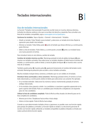 B
		 130
Uso de teclados internacionales
La función“Teclados internacionales”le permite escribir texto en muchos idiomas distintos,
incluidos los idiomas asiáticos y los que se escriben de derecha a izquierda. Para consultar una
lista de los teclados compatibles, vaya a www.apple.com/es/ipad/specs.
Gestionar los teclados:  Vaya a Ajustes > General > Internacional > Teclados.
•• Añadir un teclado:  Pulse“Añadir nuevo teclado”y seleccione un teclado de la lista. Repita la
operación para añadir más teclados.
•• Eliminar un teclado:  Pulse Editar, pulse junto al teclado que desee eliminar y, a continuación,
pulse Eliminar.
•• Editar su lista de teclados:  Pulse Editar y, a continuación, arrastre junto a un teclado hasta
una nueva posición en la lista.
Para introducir texto en otro idioma, cambie de teclado.
Cambiar de teclado mientras escribe:  Mantenga pulsada la tecla de globo terráqueo para
mostrar sus teclados activados. Para seleccionar un teclado, desplace el dedo hasta el nombre del
teclado y, a continuación, suelte el dedo. La tecla de globo terráqueo se muestra solo si activa
más de un teclado.
También puede pulsar . Cuando pulse , aparecerá brevemente el nombre del teclado recién
activado. Mantenga la pulsación para acceder a otros teclados activados.
Muchos teclados incluyen letras, números y símbolos que no son visibles en el teclado.
Introducir letras acentuadas u otros caracteres:  Mantenga pulsada la letra, el número o el sím-
bolo relacionado y, a continuación, deslice el dedo para seleccionar una variante. Por ejemplo:
•• En un teclado tailandés:  Seleccione los números nativos manteniendo pulsado el número
arábigo relacionado.
•• En los teclados chino, japonés o árabe:  Los candidatos o caracteres sugeridos aparecerán en la
parte superior del teclado. Pulse un candidato para introducirlo o desplácese a la izquierda
para ver más candidatos.
Utilizar la lista de candidatos ampliada:  Pulse la flecha arriba situada a la derecha para ver la
lista completa de candidatos.
•• Moverse por la lista:  Desplácese hacia arriba o hacia abajo.
•• Volver a la lista rápida:  Pulse la flecha hacia abajo.
Cuando se usan determinados teclados chinos o japoneses, es posible crear una función rápida
para parejas de palabras y entradas. La función rápida se añade a su diccionario personal. Al
escribir una función rápida utilizando un teclado compatible, la palabra enlazada o entrada aso-
ciada sustituirá dicha función rápida.
Teclados internacionales
Apéndice
 
