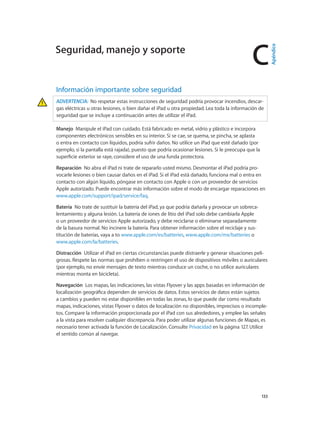 C
		 133
Información importante sobre seguridad
ADVERTENCIA:  No respetar estas instrucciones de seguridad podría provocar incendios, descar-
gas eléctricas u otras lesiones, o bien dañar el iPad u otra propiedad. Lea toda la información de
seguridad que se incluye a continuación antes de utilizar el iPad.
Manejo  Manipule el iPad con cuidado. Está fabricado en metal, vidrio y plástico e incorpora
componentes electrónicos sensibles en su interior. Si se cae, se quema, se pincha, se aplasta
o entra en contacto con líquidos, podría sufrir daños. No utilice un iPad que esté dañado (por
ejemplo, si la pantalla está rajada), puesto que podría ocasionar lesiones. Si le preocupa que la
superficie exterior se raye, considere el uso de una funda protectora.
Reparación  No abra el iPad ni trate de repararlo usted mismo. Desmontar el iPad podría pro-
vocarle lesiones o bien causar daños en el iPad. Si el iPad está dañado, funciona mal o entra en
contacto con algún líquido, póngase en contacto con Apple o con un proveedor de servicios
Apple autorizado. Puede encontrar más información sobre el modo de encargar reparaciones en
www.apple.com/support/ipad/service/faq.
Batería  No trate de sustituir la batería del iPad, ya que podría dañarla y provocar un sobreca-
lentamiento y alguna lesión. La batería de iones de litio del iPad solo debe cambiarla Apple
o un proveedor de servicios Apple autorizado, y debe reciclarse o eliminarse separadamente
de la basura normal. No incinere la batería. Para obtener información sobre el reciclaje y sus-
titución de baterías, vaya a to www.apple.com/es/batteries, www.apple.com/mx/batteries o
www.apple.com/la/batteries.
Distracción  Utilizar el iPad en ciertas circunstancias puede distraerle y generar situaciones peli-
grosas. Respete las normas que prohíben o restringen el uso de dispositivos móviles o auriculares
(por ejemplo, no envíe mensajes de texto mientras conduce un coche, o no utilice auriculares
mientras monta en bicicleta).
Navegación  Los mapas, las indicaciones, las vistas Flyover y las apps basadas en información de
localización geográfica dependen de servicios de datos. Estos servicios de datos están sujetos
a cambios y pueden no estar disponibles en todas las zonas, lo que puede dar como resultado
mapas, indicaciones, vistas Flyover o datos de localización no disponibles, imprecisos o incomple-
tos. Compare la información proporcionada por el iPad con sus alrededores, y emplee las señales
a la vista para resolver cualquier discrepancia. Para poder utilizar algunas funciones de Mapas, es
necesario tener activada la función de Localización. Consulte Privacidad en la página 127. Utilice
el sentido común al navegar.
Seguridad, manejo y soporte
Apéndice
 