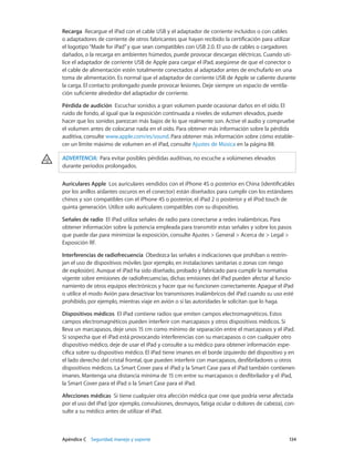 Apéndice C    Seguridad, manejo y soporte	 134
Recarga  Recargue el iPad con el cable USB y el adaptador de corriente incluidos o con cables
o adaptadores de corriente de otros fabricantes que hayan recibido la certificación para utilizar
el logotipo“Made for iPad”y que sean compatibles con USB 2.0. El uso de cables o cargadores
dañados, o la recarga en ambientes húmedos, puede provocar descargas eléctricas. Cuando uti-
lice el adaptador de corriente USB de Apple para cargar el iPad, asegúrese de que el conector o
el cable de alimentación estén totalmente conectados al adaptador antes de enchufarlo en una
toma de alimentación. Es normal que el adaptador de corriente USB de Apple se caliente durante
la carga. El contacto prolongado puede provocar lesiones. Deje siempre un espacio de ventila-
ción suficiente alrededor del adaptador de corriente.
Pérdida de audición  Escuchar sonidos a gran volumen puede ocasionar daños en el oído. El
ruido de fondo, al igual que la exposición continuada a niveles de volumen elevados, puede
hacer que los sonidos parezcan más bajos de lo que realmente son. Active el audio y compruebe
el volumen antes de colocarse nada en el oído. Para obtener más información sobre la pérdida
auditiva, consulte www.apple.com/es/sound. Para obtener más información sobre cómo estable-
cer un límite máximo de volumen en el iPad, consulte Ajustes de Música en la página 88.
ADVERTENCIA:  Para evitar posibles pérdidas auditivas, no escuche a volúmenes elevados
durante periodos prolongados.
Auriculares Apple  Los auriculares vendidos con el iPhone 4S o posterior en China (identificables
por los anillos aislantes oscuros en el conector) están diseñados para cumplir con los estándares
chinos y son compatibles con el iPhone 4S o posterior, el iPad 2 o posterior y el iPod touch de
quinta generación. Utilice solo auriculares compatibles con su dispositivo.
Señales de radio  El iPad utiliza señales de radio para conectarse a redes inalámbricas. Para
obtener información sobre la potencia empleada para transmitir estas señales y sobre los pasos
que puede dar para minimizar la exposición, consulte Ajustes > General > Acerca de > Legal >
Exposición RF.
Interferencias de radiofrecuencia Obedezca las señales e indicaciones que prohíban o restrin-
jan el uso de dispositivos móviles (por ejemplo, en instalaciones sanitarias o zonas con riesgo
de explosión). Aunque el iPad ha sido diseñado, probado y fabricado para cumplir la normativa
vigente sobre emisiones de radiofrecuencias, dichas emisiones del iPad pueden afectar al funcio-
namiento de otros equipos electrónicos y hacer que no funcionen correctamente. Apague el iPad
o utilice el modo Avión para desactivar los transmisores inalámbricos del iPad cuando su uso esté
prohibido, por ejemplo, mientras viaje en avión o si las autoridades le solicitan que lo haga.
Dispositivos médicos  El iPad contiene radios que emiten campos electromagnéticos. Estos
campos electromagnéticos pueden interferir con marcapasos y otros dispositivos médicos. Si
lleva un marcapasos, deje unos 15 cm como mínimo de separación entre el marcapasos y el iPad.
Si sospecha que el iPad está provocando interferencias con su marcapasos o con cualquier otro
dispositivo médico, deje de usar el iPad y consulte a su médico para obtener información espe-
cífica sobre su dispositivo médico. El iPad tiene imanes en el borde izquierdo del dispositivo y en
el lado derecho del cristal frontal, que pueden interferir con marcapasos, desfibriladores u otros
dispositivos médicos. La Smart Cover para el iPad y la Smart Case para el iPad también contienen
imanes. Mantenga una distancia mínima de 15 cm entre su marcapasos o desfibrilador y el iPad,
la Smart Cover para el iPad o la Smart Case para el iPad.
Afecciones médicas  Si tiene cualquier otra afección médica que cree que podría verse afectada
por el uso del iPad (por ejemplo, convulsiones, desmayos, fatiga ocular o dolores de cabeza), con-
sulte a su médico antes de utilizar el iPad.
 