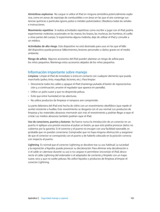 Apéndice C    Seguridad, manejo y soporte	 135
Atmósferas explosivas  No cargue ni utilice el iPad en ninguna atmósfera potencialmente explo-
siva, como en zonas de repostaje de combustibles o en áreas en las que el aire contenga sus-
tancias químicas o partículas (grano, polvo o metales pulverizados). Obedezca todas las señales
e instrucciones.
Movimiento repetitivo  Si realiza actividades repetitivas como escribir o jugar con el iPad, podría
experimentar molestias ocasionales en las manos, los brazos, las muñecas, los hombros, el cuello
u otras partes del cuerpo. Si experimenta alguna molestia, deje de utilizar el iPad y consulte a
un médico.
Actividades de alto riesgo  Este dispositivo no está destinado para usos en los que el fallo
del dispositivo pueda provocar fallecimientos, lesiones personales o daños graves en el medio
ambiente
Riesgo de asfixia  Algunos accesorios del iPad pueden plantear un riesgo de asfixia para
los niños pequeños. Mantenga estos accesorios alejados de los niños pequeños.
Información importante sobre manejo
Limpieza  Limpie el iPad de inmediato si entra en contacto con cualquier elemento que pueda
mancharlo (polvo, tinta, maquillaje, lociones, etc.). Para limpiar:
•• Desconecte todos los cables y apague el iPad (mantenga pulsado el botón de reposo/activa-
ción y, a continuación, arrastre el regulador que aparece en pantalla).
•• Utilice un paño suave y que no desprenda pelusa.
•• Evite que entre humedad en las aberturas.
•• No utilice productos de limpieza ni tampoco aire comprimido.
La parte delantera del iPad está hecha de vidrio con un revestimiento oleofóbico (que repele el
aceite) resistente a huellas. Este revestimiento se desgasta con el uso normal. Los productos de
limpieza y los materiales abrasivos mermarán aún más el revestimiento y podrían llegar a rayar el
cristal. Los medios abrasivos también podrían rayar el iPad.
Uso de conectores, puertos y botones  No fuerce nunca la introducción de un conector en un
puerto ni aplique una presión excesiva al pulsar un botón, ya que esto podría provocar daños no
cubiertos por la garantía. Si el conector y el puerto no encajan con una facilidad razonable, es
probable que no puedan conectarse. Compruebe que no haya ninguna obstrucción y asegúrese
de que el conector se corresponda con el puerto y de haberlo colocado en la posición correcta
con respecto al puerto.
Lightning  Es normal que el conector Lightning se decolore tras su uso habitual. La suciedad
y la exposición a líquidos puede provocar su decoloración. Para eliminar esta decoloración o
si el cable se calentase durante su uso o no cargase ni permitiese sincronizar el iPad, desco-
necte el cable Lightning del ordenador o el adaptador de corriente y límpielo con un trapo
suave, seco y que no suelte pelusas. No utilice líquidos o productos de limpieza al limpiar el
conector Lightning.
 