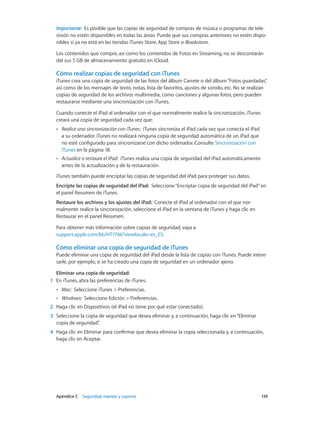 Apéndice C    Seguridad, manejo y soporte	 139
Importante:  Es posible que las copias de seguridad de compras de música o programas de tele-
visión no estén disponibles en todas las áreas. Puede que sus compras anteriores no estén dispo-
nibles si ya no está en las tiendas iTunes Store, App Store o iBookstore.
Los contenidos que compre, así como los contenidos de Fotos en Streaming, no se descontarán
del sus 5 GB de almacenamiento gratuito en iCloud.
Cómo realizar copias de seguridad con iTunes
iTunes crea una copia de seguridad de las fotos del álbum Carrete o del álbum“Fotos guardadas”,
así como de los mensajes de texto, notas, lista de favoritos, ajustes de sonido, etc. No se realizan
copias de seguridad de los archivos multimedia, como canciones y algunas fotos, pero pueden
restaurarse mediante una sincronización con iTunes.
Cuando conecte el iPad al ordenador con el que normalmente realice la sincronización, iTunes
creará una copia de seguridad cada vez que:
•• Realice una sincronización con iTunes: iTunes sincroniza el iPad cada vez que conecta el iPad
a su ordenador. iTunes no realizará ninguna copia de seguridad automática de un iPad que
no esté configurado para sincronizarse con dicho ordenador. Consulte Sincronización con
iTunes en la página 18.
•• Actualice o restaure el iPad: iTunes realiza una copia de seguridad del iPad automáticamente
antes de la actualización y de la restauración.
iTunes también puede encriptar las copias de seguridad del iPad para proteger sus datos.
Encripte las copias de seguridad del iPad:  Seleccione“Encriptar copia de seguridad del iPad”en
el panel Resumen de iTunes.
Restaure los archivos y los ajustes del iPad:  Conecte el iPad al ordenador con el que nor-
malmente realice la sincronización, seleccione el iPad en la ventana de iTunes y haga clic en
Restaurar en el panel Resumen.
Para obtener más información sobre copias de seguridad, vaya a
support.apple.com/kb/HT1766?viewlocale=es_ES.
Cómo eliminar una copia de seguridad de iTunes
Puede eliminar una copia de seguridad del iPad desde la lista de copias con iTunes. Puede intere-
sarle, por ejemplo, si se ha creado una copia de seguridad en un ordenador ajeno.
Eliminar una copia de seguridad:
	1	 En iTunes, abra las preferencias de iTunes.
•• Mac: Seleccione iTunes > Preferencias.
•• Windows: Seleccione Edición > Preferencias.
	2	 Haga clic en Dispositivos (el iPad no tiene por qué estar conectado).
	3	 Seleccione la copia de seguridad que desea eliminar y, a continuación, haga clic en“Eliminar
copia de seguridad”.
	4	 Haga clic en Eliminar para confirmar que desea eliminar la copia seleccionada y, a continuación,
haga clic en Aceptar.
 
