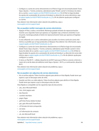 Apéndice C    Seguridad, manejo y soporte	 141
•• Configure su cuenta de correo directamente en el iPad en lugar de sincronizarla desde iTunes.
Vaya a Ajustes >“Correo, contactos, calendarios”, pulse“Añadir cuenta”e introduzca los datos
de su cuenta. support.apple.com/kb/HT4810?viewlocale=es_ESSi el iPad no logra localizar
los ajustes de su proveedor de servicio al introducir su dirección de correo electrónico, vaya
a support.apple.com/kb/HT4810?viewlocale=es_ES a fin de obtener ayuda para configurar
su cuenta.
Para obtener más información sobre solución de problemas, vaya a
www.apple.com/es/support/ipad.
No se pueden recibir mensajes de correo electrónico
•• Apague el iPad y vuelva a encenderlo. Mantenga pulsado el botón de reposo/activación
durante unos segundos hasta que aparezca un regulador rojo y entonces arrástrelo. A con-
tinuación, mantenga pulsado el botón de reposo/activación hasta que aparezca el logotipo
de Apple.
•• Si está utilizando uno o varios ordenadores para acceder a la misma cuenta de correo elec-
trónico, es posible que se haya producido un bloqueo. Para obtener más información, vaya a
support.apple.com/kb/TS2621?viewlocale=es_ES.
•• Configure su cuenta de correo electrónico directamente en el iPad en lugar de sincronizarla
desde iTunes. Vaya a Ajustes >“Correo, contactos, calendarios”, pulse“Añadir cuenta”e intro-
duzca los datos de su cuenta. support.apple.com/kb/HT4810?viewlocale=es_ESSi el iPad no
logra localizar los ajustes de su proveedor de servicio al introducir su dirección de correo elec-
trónico, vaya a support.apple.com/kb/HT4810?viewlocale=es_ES a fin de obtener ayuda para
configurar su cuenta.
•• Si tiene un iPad Wi-Fi + cellular, desactive la red Wi-Fi para que el iPad se conecte a Internet a
través de la red de datos de telefonía móvil. Vaya a Ajustes > Wi-Fi y, a continuación, desactive
Wi-Fi.
Para obtener más información sobre solución de problemas, vaya a
www.apple.com/es/support/ipad.
No se pueden ver adjuntos de correo electrónico
•• Ver un archivo adjunto:  Pulse el archivo adjunto para abrirlo en Vista Rápida. Puede tener que
esperar a que se descargue antes de verlo.
•• Guardar una foto o un vídeo adjunto:  Pulse el archivo adjunto para abrirlo en Vista Rápida.
Puede tener que esperar a que se descargue antes de verlo.
Vista Rápida es compatible con los siguientes tipos de documento:
•• .doc, .docx: Microsoft Word
•• .htm, .html: página web
•• .key: Keynote
•• .numbers: Numbers
•• .pages: Pages
•• .pdf: Vista Previa, Adobe Acrobat
•• .ppt, .pptx: Microsoft PowerPoint
•• .rtf: formato de texto enriquecido
•• .txt: texto
•• .vcf: información de contacto
•• .xls, .xlsx: Microsoft Excel
Para obtener más información sobre solución de problemas, vaya a
www.apple.com/es/support/ipad.
 