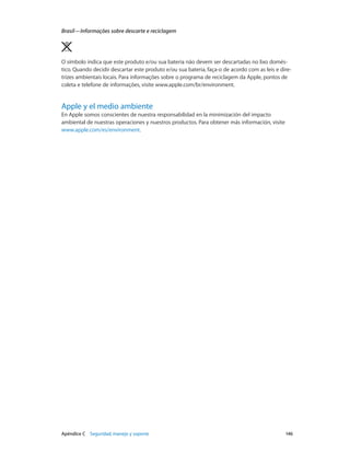 Apéndice C    Seguridad, manejo y soporte	 146
Brasil—Informações sobre descarte e reciclagem
O símbolo indica que este produto e/ou sua bateria não devem ser descartadas no lixo domés-
tico. Quando decidir descartar este produto e/ou sua bateria, faça-o de acordo com as leis e dire-
trizes ambientais locais. Para informações sobre o programa de reciclagem da Apple, pontos de
coleta e telefone de informações, visite www.apple.com/br/environment.
Apple y el medio ambiente
En Apple somos conscientes de nuestra responsabilidad en la minimización del impacto
ambiental de nuestras operaciones y nuestros productos. Para obtener más información, visite
www.apple.com/es/environment.
 