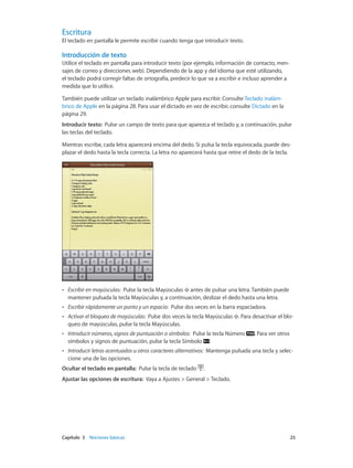 Capítulo 3    Nociones básicas	 25
Escritura
El teclado en pantalla le permite escribir cuando tenga que introducir texto.
Introducción de texto
Utilice el teclado en pantalla para introducir texto (por ejemplo, información de contacto, men-
sajes de correo y direcciones web). Dependiendo de la app y del idioma que esté utilizando,
el teclado podrá corregir faltas de ortografía, predecir lo que va a escribir e incluso aprender a
medida que lo utilice.
También puede utilizar un teclado inalámbrico Apple para escribir. Consulte Teclado inalám-
brico de Apple en la página 28. Para usar el dictado en vez de escribir, consulte Dictado en la
página 29.
Introducir texto:  Pulse un campo de texto para que aparezca el teclado y, a continuación, pulse
las teclas del teclado.
Mientras escribe, cada letra aparecerá encima del dedo. Si pulsa la tecla equivocada, puede des-
plazar el dedo hasta la tecla correcta. La letra no aparecerá hasta que retire el dedo de la tecla.
•• Escribir en mayúsculas: Pulse la tecla Mayúsculas antes de pulsar una letra. También puede
mantener pulsada la tecla Mayúsculas y, a continuación, deslizar el dedo hasta una letra.
•• Escribir rápidamente un punto y un espacio: Pulse dos veces en la barra espaciadora.
•• Activar el bloqueo de mayúsculas: Pulse dos veces la tecla Mayúsculas . Para desactivar el blo-
queo de mayúsculas, pulse la tecla Mayúsculas.
•• Introducir números, signos de puntuación o símbolos: Pulse la tecla Número . Para ver otros
símbolos y signos de puntuación, pulse la tecla Símbolo .
•• Introducir letras acentuadas u otros caracteres alternativos: Mantenga pulsada una tecla y selec-
cione una de las opciones.
Ocultar el teclado en pantalla: Pulse la tecla de teclado .
Ajustar las opciones de escritura: Vaya a Ajustes > General > Teclado.
 